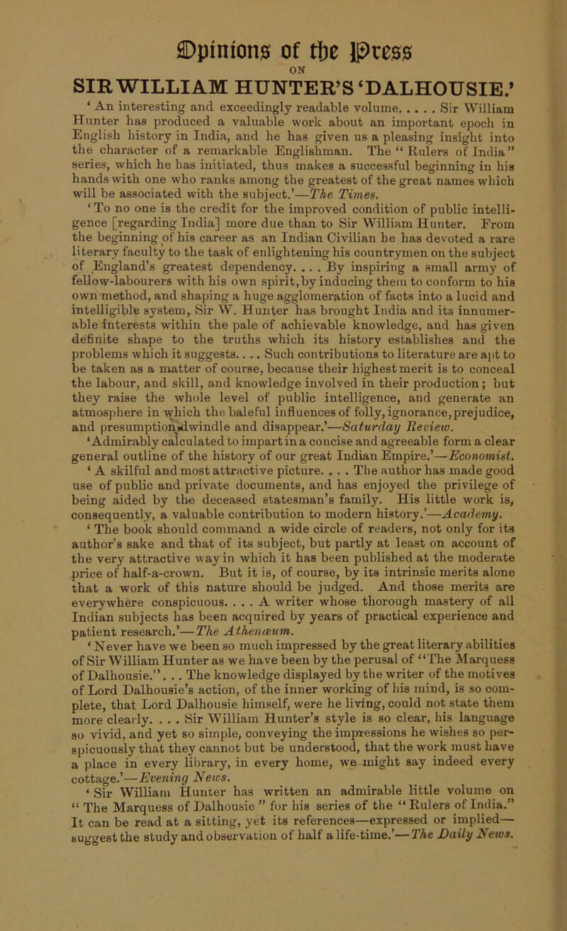 ON SIR WILLIAM HUNTER’S‘DALHOUSIE.’ ‘ An interesting and exceedingly readable volume Sir William Hunter has produced a valuable work about an important epoch in English history in India, and he has given us a pleasing insight into the character of a remarkable Englishman. The “ Rulers of India” series, which he has initiated, thus makes a successful beginning in his hands with one who ranks among the greatest of the great names which will be associated with the subject.’—The Times. ‘ To no one is the credit for the improved condition of public intelli- gence [regarding India] more due than to Sir William Hunter. From the beginning of his career as an Indian Civilian he has devoted a rare literary faculty to the task of enlightening his countrymen on the subject of England’s greatest dependency. .. . By inspiring a small array of fellow-labourers with his own spirit, by inducing them to conform to his own method, and shaping a huge agglomeration of facts into a lucid and intelligible system, Sir W. Hunter has brought India and its innumer- able interests within the pale of achievable knowledge, and has given definite shape to the truths which its history establishes and the problems which it suggests.. .. Such contributions to literature are apt to be taken as a matter of course, because their highest merit is to conceal the labour, and skill, and knowledge involved in their production; but they raise the whole level of public intelligence, and generate an atmosphere in which the baleful influences of folly, ignorance,prejudice, and presumption>dwindle and disappear.’—Saturday Review. ‘Admirably calculated to impart in a concise and agreeable form a clear general outline of the history of our great Indian Empire.’—Economist. ‘ A skilful and most attractive picture. . . . The author has made good use of public and private documents, and has enjoyed the privilege of being aided by the deceased statesman’s family. His little work is, consequently, a valuable contribution to modern history.’—Academy. ‘ The book should command a wide circle of readers, not only for its author’s sake and that of its subject, but partly at least on account of the very attractive way in which it has been published at the moderate price of half-a-crown. But it is, of course, by its intrinsic merits alone that a work of this nature should be judged. And those merits are everywhere conspicuous. ... A writer whose thorough mastery of all Indian subjects has been acquired by years of practical experience and patient research.’—The Athenceum. ‘ Never have we been so much impressed by the great literary abilities of Sir William Hunter as we have been by the perusal of “The Marquess of Dalhousie.”. .. The knowledge displayed by the writer of the motives of Lord Dalhousie’s action, of the inner working of his mind, is so com- plete, that Lord Dalhousie himself, were he living, could not state them more clearly. ... Sir William Hunter’s style is so clear, his language so vivid, and yet so simple, conveying the impressions he wishes so per- spicuously that they cannot but be understood, that the work must have a place in every library, in every home, we might say indeed every cottage.’—Evening News. ‘ Sir William Hunter has written an admirable little volume on “ The Marquess of Dalhousie ” for his series of the “ Rulers of India.” It can be read at a sitting, yet its references—expressed or implied— suggest the study and observation of half a life-time.’—The Daily News.