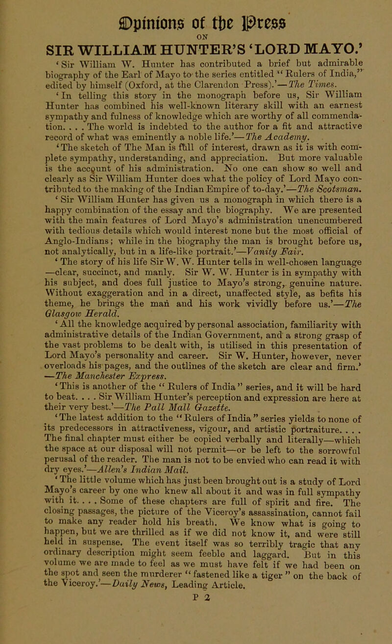 ON SIR WILLIAM HUNTER’S ‘LORD MAYO.’ ‘ Sir William W. Hunter has contributed a brief but admirable biography of the Earl of Mayo to' the series entitled “ Rulers of India/’ edited by himself (Oxford, at the Clarendon Press).’—27te Times. ‘In telling this story in the monograph before us, Sir William Hunter has combined his well-known literary skill with an earnest sympathy and fulness of knowledge which are worthy of all commenda- tion. . . . The world is indebted to the author for a fit and attractive record of what was eminently a noble life.’—The Academy. ‘ The sketch of The Man is ftill of interest, drawn as it is with com- plete sympathy, understanding, and appreciation. But more valuable is the account of his administration. No one can show so well and clearly as Sir William Hunter does what the policy of Lord Mayo con- tributed to the making of the Indian Empire of to-day.’—The Scotsman. * Sir William Hunter has given us a monograph in which there is a happy combination of the essay and the biography. We are presented with the main features of Lord Mayo’s administration unencumbered with tedious details which would interest none but the most official of Anglo-Indians; while in the biography the man is brought before us, not analytically, but in a life-like portrait.’—Vanity Fair. ‘ The story of his life Sir W. W. Hunter tells in well-chosen language —clear, succinct, and manly. Sir W. W. Hunter is in sympathy with his subject, and does full justice to Mayo’s strong, genuine nature. Without exaggeration and in a direct, unaffected style, as befits his theme, he brings the man and his work vividly before us.’—The Glasgow Herald. ‘ All the knowledge acquired by personal association, familiarity with administrative details of the Indian Government, and a strong grasp of the vast problems to be dealt with, is utilised in this presentation of Lord Mayo’s personality and career. Sir W. Hunter, however, never overloads his pages, and the outlines of the sketch are clear and firm.’ —The Manchester Express. ‘This is another of the “ Rulers of India” series, and it will be hard to beat. ... Sir William Hunter’s perception and expression are here at their very best.’—The Pall Mall Gazette. * The latest addition to the “ Rulers of India ” series yields to none of its predecessors in attractiveness, vigour, and artistic portraiture. . . . The final chapter must either be copied verbally and literally—which the space at our disposal will not permit—or be left to the sorrowful perusal of the reader. The man is not to be envied who can read it with dry eyes.’—Allen’s Indian Mail. ‘ The little volume which has just been brought out is a study of Lord Mayo’s career by one who knew all about it and was in full sympathy with it. . . . Some of these chapters are full of spirit and fire. The closing passages, the picture of the Viceroy’s assassination, cannot fail to make any reader hold his breath. We know what is going to happen, but we are thrilled as if we did not know it, and were still held in suspense. The event itself was so terribly tragic that any ordinary description might seem feeble and laggard. But in this volume we are made to feel as we must have felt if we had been on the spot and seen the murderer “ fastened like a tiger ” on the back of the Viceroy.’—Daily News, Leading Article. P 2