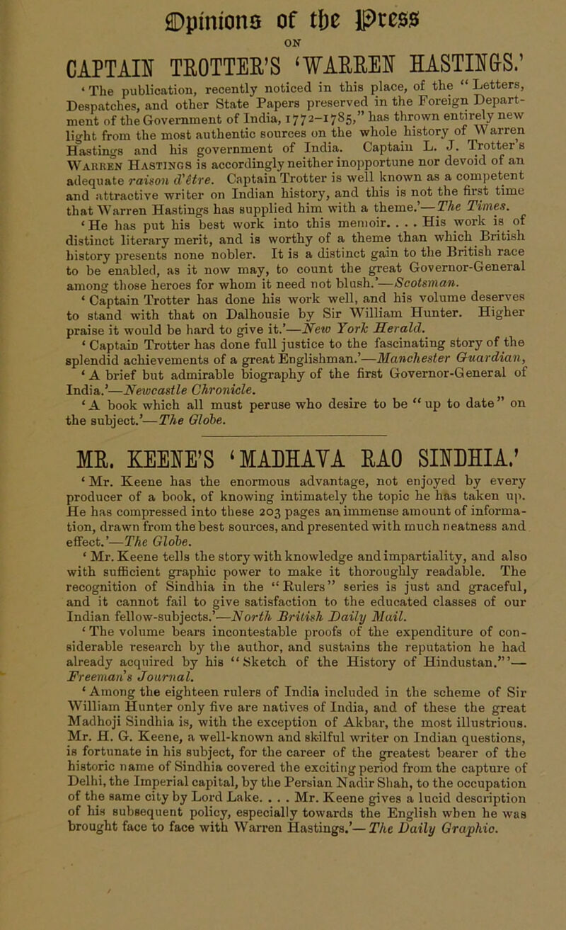 ON CAPTAIN TROTTER’S ‘WARREN HASTINGS.’ ‘ The publication, recently noticed in this place, of the “ Letters, Despatches, and other State Papers preserved in the Foreign Depart- ment of the Government of India, 1772-1785,” has thrown entirely new light from the most authentic sources on the whole history of Warren Hastings and his government of India. Captain L. J. Trotter s Warren Hastings is accordingly neither inopportune nor devoid of an adequate raison d'etre. Captain Trotter is well known as a competent and attractive writer on Indian history, and this is not the first time that Warren Hastings has supplied him with a theme.’—The Times. * He has put his best work into this memoir. . . . His work is. of distinct literary merit, and is worthy of a theme than which British history presents none nobler. It is a distinct gain to the British race to be enabled, as it now may, to count the great Governor-General among those heroes for whom it need not blush. —Scotsman. ‘ Captain Trotter has done his work well, and his volume deserves to stand with that on Dalhousie by Sir William Hunter. Higher praise it would be hard to give it.’—New Yorlc Herald. ‘ Captain Trotter has done full justice to the fascinating story of the splendid achievements of a great Englishman.’—Manchester Guardian, ‘A brief but admirable biography of the first Governor-General of India.’—Newcastle Chronicle. ‘ A book which all must peruse who desire to be “ up to date ” on the subject.’—The Globe. MR. KEEIE’S ‘MADHAVA RAO SINMIA.’ * Mr. Keene has the enormous advantage, not enjoyed by every producer of a book, of knowing intimately the topic he has taken up. He has compressed into these 203 pages an immense amount of informa- tion, drawn from the best sources, and presented with much neatness and effect.’— The Globe. ‘Mr. Keene tells the story with knowledge and impartiality, and also with sufficient graphic power to make it thoroughly readable. The recognition of Sindhia in the “Kulers” series is just and graceful, and it cannot fail to give satisfaction to the educated classes of our Indian fellow-subjects.’—North British Daily Mail. ‘The volume bears incontestable proofs of the expenditure of con- siderable research by the author, and sustains the reputation he had already acquired by his “Sketch of the History of Hindustan.”’— Freeman’s Journal. ‘ Among the eighteen rulers of India included in the scheme of Sir William Hunter only five are natives of India, and of these the great Madhoji Sindhia is, with the exception of Akbar, the most illustrious. Mr. H. G. Keene, a well-known and skilful writer on Indian questions, is fortunate in his subject, for the career of the greatest bearer of the historic name of Sindhia covered the exciting period from the capture of Delhi, the Imperial capital, by the Persian Nadir Shah, to the occupation of the same city by Lord Lake. . . . Mr. Keene gives a lucid description of his subsequent policy, especially towards the English when he was brought face to face with Warren Hastings.’—The Daily Graphic.