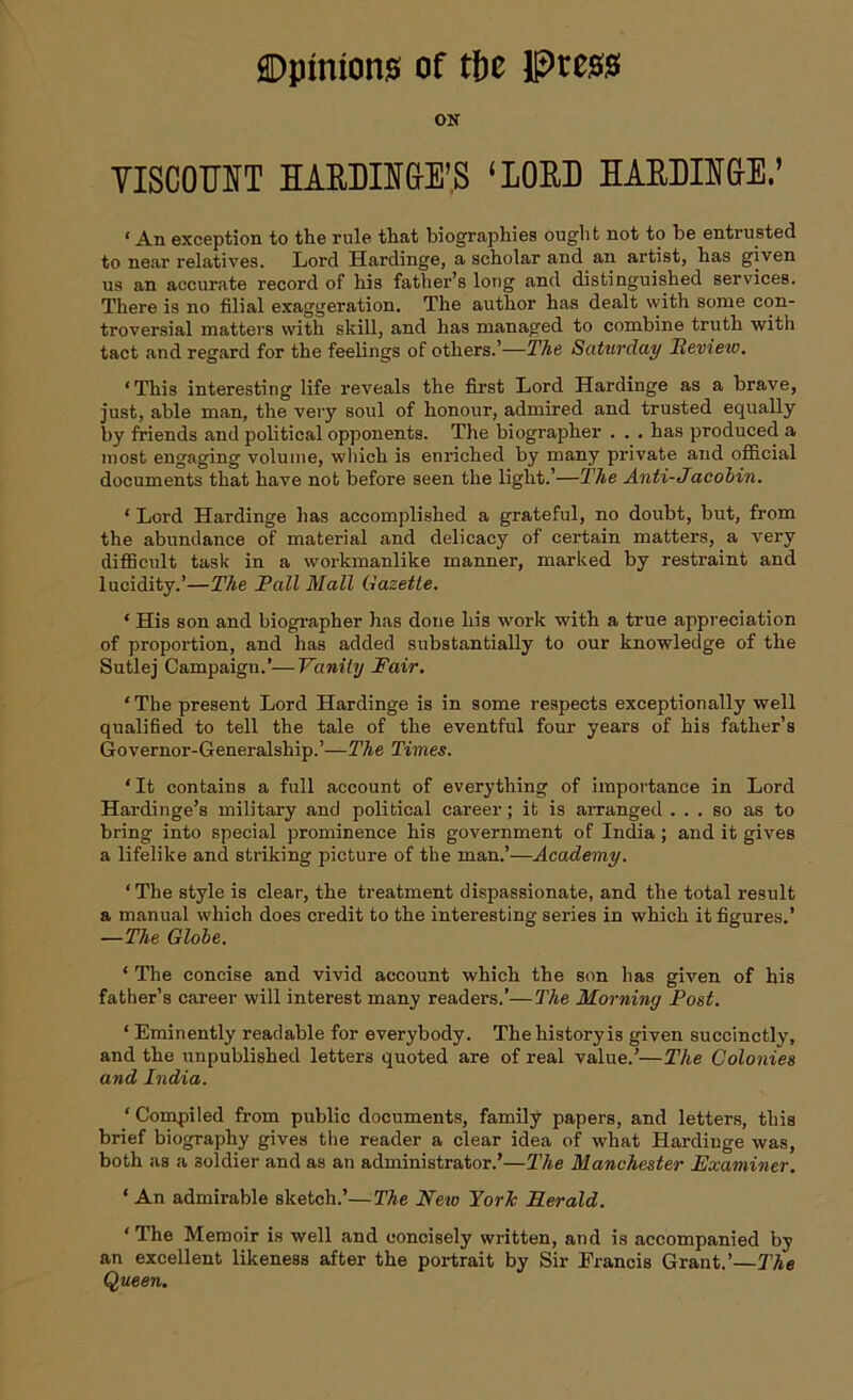 ON YISCOOTT HAEDIEGE’S ‘LOED HABDIEGE.’ ‘ An exception to the rule that biographies ought not to be entrusted to near relatives. Lord Hardinge, a scholar and an artist, has given us an accurate record of his father’s long and distinguished services. There is no filial exaggeration. The author has dealt with some con- troversial matters with skill, and has managed to combine truth with tact and regard for the feelings of others.’—The Saturday Hevieiv. ‘This interesting life reveals the first Lord Hardinge as a brave, just, able man, the very soul of honour, admired and trusted equally by friends and political opponents. The biographer . . . has produced a most engaging volume, which is enriched by many private and official documents that have not before seen the light.’—The Anti-Jacobin. ‘ Lord Hardinge has accomplished a grateful, no doubt, but, from the abundance of material and delicacy of certain matters, a very difficult task in a workmanlike manner, marked by restraint and lucidity.’—The Pall Mall Gazette. * His son and biographer has done his work with a true appreciation of proportion, and has added substantially to our knowledge of the Sutlej Campaign.’—Vanity Fair. ‘The present Lord Hardinge is in some respects exceptionally well qualified to tell the tale of the eventful four years of his father’s Governor-Generalship.’—The Times. ‘It contains a full account of everything of importance in Lord Hardinge’s military and political career; it is arranged ... so as to bring into special prominence his government of India ; and it gives a lifelike and striking picture of the man.’—Academy. ‘The style is clear, the treatment dispassionate, and the total result a manual which does credit to the interesting series in which it figures.’ —The Globe. * The concise and vivid account which the son has given of his father’s career will interest many readers.’—The Morning Post. ‘ Eminently readable for everybody. The history is given succinctly, and the unpublished letters quoted are of real value.’—The Colonies and India. ‘ Compiled from public documents, family papers, and letters, this brief biography gives the reader a clear idea of what Hardinge was, both as a soldier and as an administrator.’—The Manchester Examiner. ‘ An admirable sketch.’—The New York Herald. ‘The Memoir is well and concisely written, and is accompanied by an excellent likeness after the portrait by Sir Francis Grant.’—The Queen.