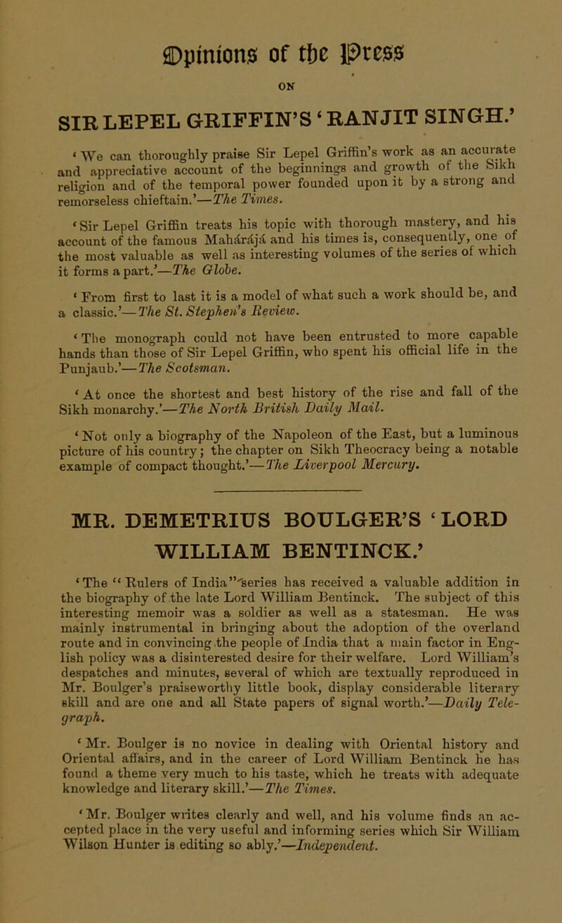 ON SIR LEPEL GRIFFIN’S ‘ RAN JIT SINGH.’ « We can thoroughly praise Sir Lepel Griffin’s work as an accurate and appreciative account of the beginnings and growth of the bikh religion and of the temporal power founded upon it by a strong and remorseless chieftain.’—The Times. ‘Sir Lepel Griffin treats his topic with thorough mastery, and his account of the famous Mahdrdjd and his times is, consequently, one of the most valuable as well as interesting volumes of the series oi which it forms a part.’—The Globe. ‘ From first to last it is a model of what such a work should be, and a classic.’—The St. Stephen’s Review. ‘ The monograph could not have been entrusted to more capable hands than those of Sir Lepel Griffin, who spent his official life in the Punjaub.’—The Scotsman. ‘ At once the shortest and best history of the rise and fall of the Sikh monarchy.’—The North British Daily Mail. ‘ Not only a biography of the Napoleon of the East, but a luminous picture of his country; the chapter on Sikh Theocracy being a notable example of compact thought.’—The Liverpool Mercury. MR. DEMETRIUS BOULGER’S ‘ LORD WILLIAM BENTINCK.’ ‘The “Rulers of India”'series has received a valuable addition in the biography of the late Lord William Bentinck. The subject of this interesting memoir was a soldier as well as a statesman. He was mainly instrumental in bringing about the adoption of the overland route and in convincing the people of India that a main factor in Eng- lish policy was a disinterested desire for their welfare. Lord William’s despatches and minutes, several of which are textually reproduced in Mr. Boulger’s praiseworthy little book, display considerable literary skill and are one and all State papers of signal worth.’—Daily Tele- graph. ‘ Mr. Boulger is no novice in dealing with Oriental history and Oriental affairs, and in the career of Lord William Bentinck he has found a theme very much to his taste, which he treats with adequate knowledge and literary skill.’—The Times. ‘ Mr. Boulger writes clearly and well, and his volume finds an ac- cepted place in the very useful and informing series which Sir William Wilson Hunter is editing so ably.’—Independent.