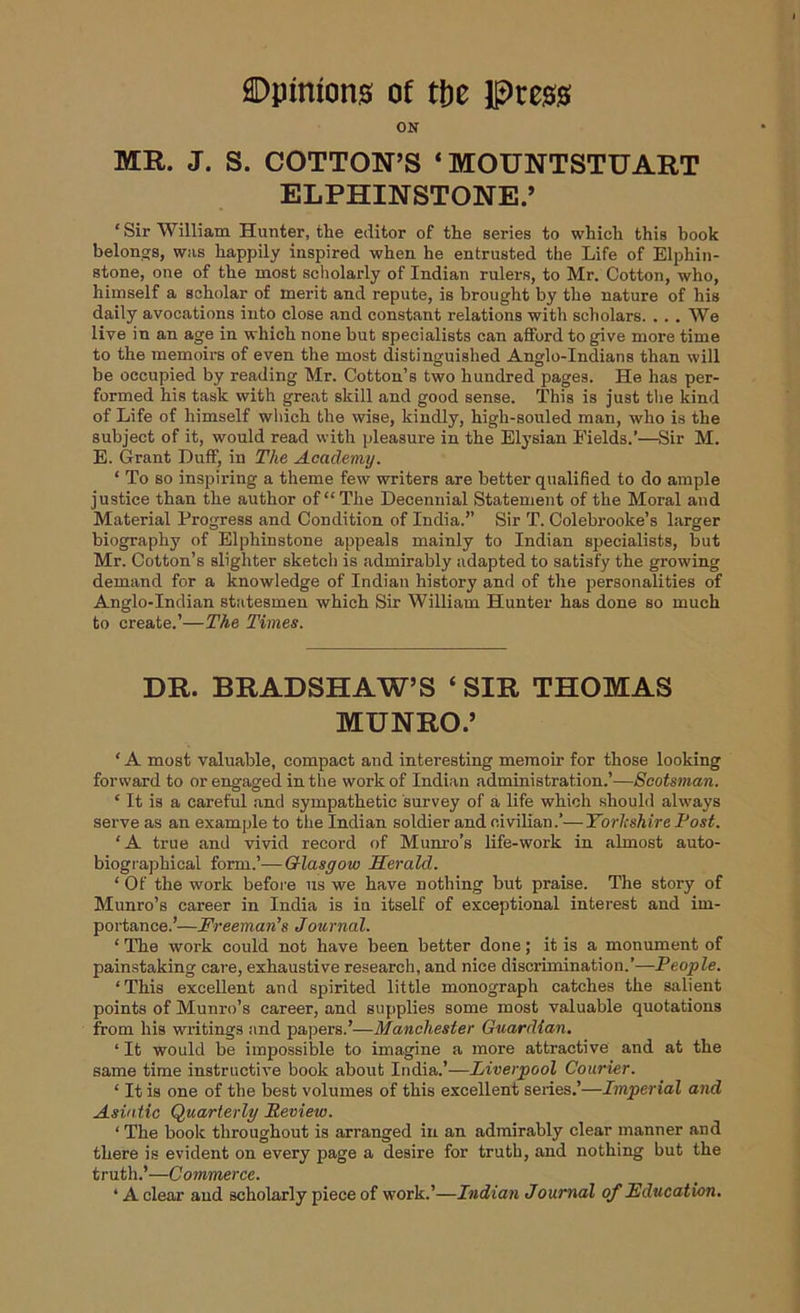 ON MR. J. S. COTTON’S ‘MOUNTSTUART ELPHINSTONE.’ ‘ Sir William Hunter, the editor of the series to which this book belongs, was happily inspired when he entrusted the Life of Elphin- stone, one of the most scholarly of Indian rulers, to Mr. Cotton, who, himself a scholar of merit and repute, is brought by the nature of his daily avocations into close and constant relations with scholars. . . . We live in an age in which none but specialists can afford to give more time to the memoirs of even the most distinguished Anglo-Indians than will be occupied by reading Mr. Cotton’s two hundred pages. He has per- formed his task with great skill and good sense. This is just the kind of Life of himself which the wise, kindly, high-souled man, who is the subject of it, would read with pleasure in the Elysian Eields.’—Sir M. E. Grant Duff, in The Academy. ‘ To so inspiring a theme few writers are better qualified to do ample justice than the author of “The Decennial Statement of the Moral and Material Progress and Condition of India.” Sir T. Colebrooke’s larger biography of Elphinstone appeals mainly to Indian specialists, but Mr. Cotton’s slighter sketch is admirably adapted to satisfy the growing demand for a knowledge of Indian history and of the personalities of Anglo-Indian statesmen which Sir William Hunter has done so much to create.’—The Times. DR. BRADSHAW’S ‘ SIR THOMAS MUNRO.’ * A most valuable, compact and interesting memoir for those looking forward to or engaged in the work of Indian administration.’—Scotsman. ‘ It is a careful and sympathetic survey of a life which should always serve as an example to the Indian soldier and civilian.’—Yorkshire Post. ‘A true and vivid record of Munro’s life-work in almost auto- biographical form.’—Glasgow Herald. ‘ Of the work before us we have nothing but praise. The story of Munro’s career in India is in itself of exceptional interest and im- portance.’—Freeman's Journal. ‘ The work could not have been better done; it is a monument of painstaking care, exhaustive research, and nice discrimination.’—People. ‘This excellent and spirited little monograph catches the salient points of Munro’s career, and supplies some most valuable quotations from his writings and papers.’—Manchester Guardian. ‘ It would be impossible to imagine a more attractive and at the same time instructive book about India.’—Liverpool Courier. ‘ It is one of the best volumes of this excellent series.’—Imperial and Asiatic Quarterly Review. ‘ The book throughout is arranged in an admirably clear manner and there is evident on every page a desire for truth, and nothing but the truth.’—Commerce. ‘ A clear and scholarly piece of work.’—Indian Journal of Education.
