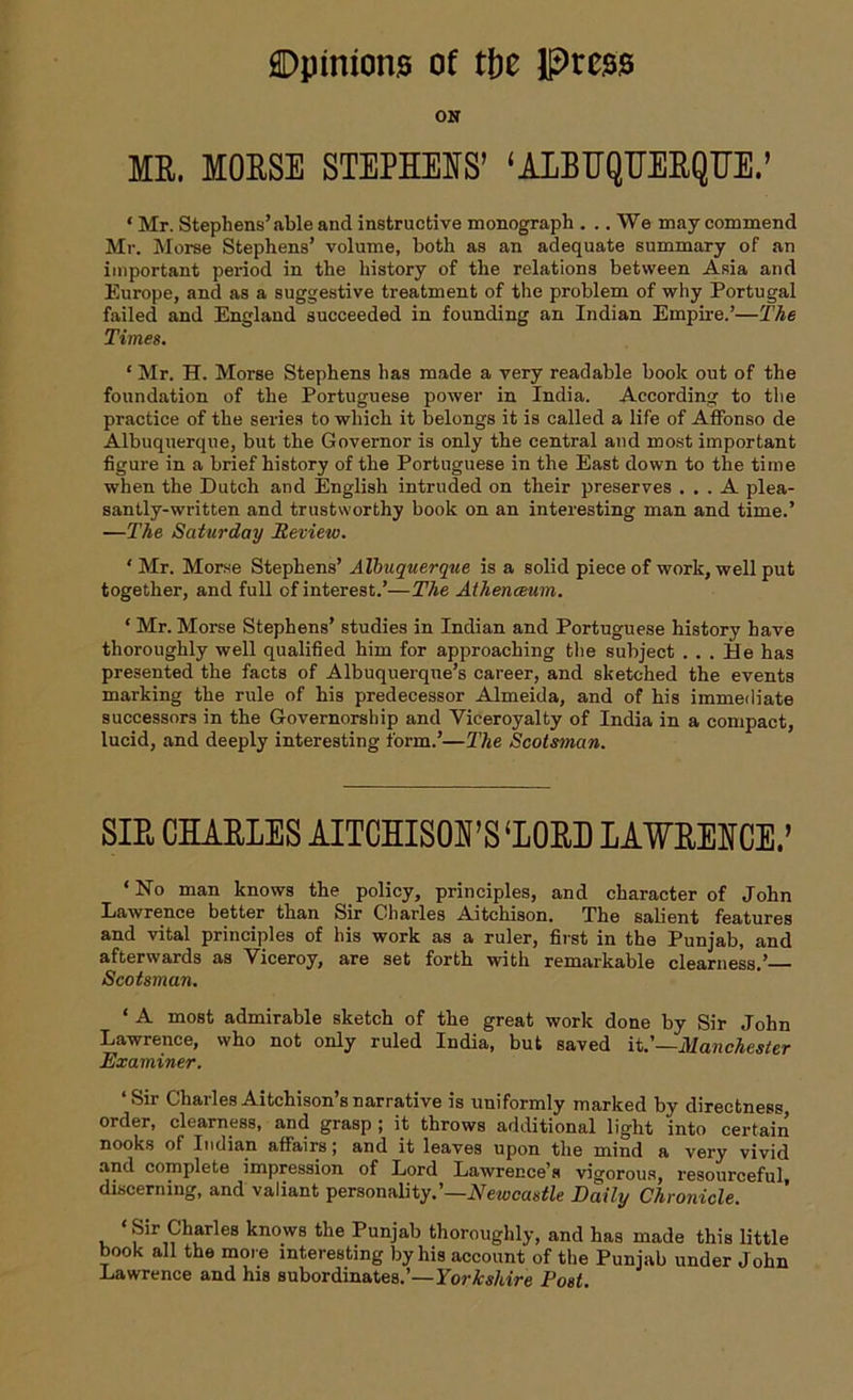ON ME. MOESE STEPHENS’ ‘AIBUQUEEQHE.’ * Mr. Stephens’able and instructive monograph . .. We may commend Mr. Morse Stephens’ volume, both as an adequate summary of an important period in the history of the relations between Asia and Europe, and as a suggestive treatment of the problem of why Portugal failed and England succeeded in founding an Indian Empire.’—The Times. ‘ Mr. H. Morse Stephens has made a very readable book out of the foundation of the Portuguese power in India. According to the practice of the series to which it belongs it is called a life of Affonso de Albuquerque, but the Governor is only the central and most important figure in a brief history of the Portuguese in the East down to the time when the Dutch and English intruded on their preserves ... A plea- santly-written and trustworthy book on an interesting man and time.’ —The Saturday Review. ‘ Mr. Morse Stephens’ Albuquerque is a solid piece of work, well put together, and full of interest.’—The Aihenceum. 1 Mr. Morse Stephens’ studies in Indian and Portuguese history have thoroughly well qualified him for approaching the subject ... He has presented the facts of Albuquerque’s career, and sketched the events marking the rule of his predecessor Almeida, and of his immediate successors in the Governorship and Viceroyalty of India in a compact, lucid, and deeply interesting form.’—The Scotsman. SIE CHAELES AITCHISON’S‘IOEB LAWEENCE.’ ‘No man knows the policy, principles, and character of John Lawrence better than Sir Charles Aitchison. The salient features and vital principles of his work as a ruler, first in the Punjab, and afterwards as Viceroy, are set forth with remarkable clearness.’— Scotsman. • A most admirable sketch of the great work done by Sir John Lawrence, who not only ruled India, but saved it.’—Manchester Examiner. ‘Sir CharlesAitchison’snarrative is uniformly marked by directness, order, clearness, and grasp ; it throws additional light into certain nooks of Indian affairs J and it leaves upon the mind a very vivid and complete impression of Lord Lawrence’s vigorous, resourceful, discerning, and valiant personality.’—Newcastle Daily Chronicle. ‘Sir Charles knows the Punjab thoroughly, and has made this little book all the more interesting by his account of the Punjab under John Lawrence and his subordinates.’—Yorkshire Post.