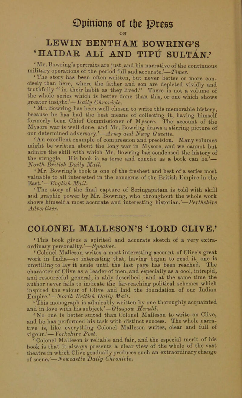 ON LEWIN BENTHAM BOWRING’S ‘HAIDAR ALI AND TIPU SULTAN.’ ‘ Mr. Bowring’s portraits are j ust, and his narrative of the continuous military operations of the period full and accurate.’—Times. _ ‘The story has been often written, but never better or more con- cisely than here, where the father and son are depicted vividly and truthfully “in their habit as they lived.” There is not a volume of the whole series which is better done than this, or one which shows greater insight.’—Daily Chronicle. ‘ Mr. Bowring has been well chosen to write this memorable history, because he has had the best means of collecting it, having himself formerly been Chief Commissioner of Mysore. The account of the Mysore war is well done, and Mr. Bowring draws a stirring picture of our determined adversary.’—Army and Navy Gazelle. ‘An excellent example of compression and precision. Many volumes might be written about the long war in Mysore, and we cannot but admire the skill with which Mr. Bowring has condensed the history of the struggle. His book is as terse and concise as a book can be.’— North British Daily Mail. ‘ Mr. Bowring’s book is one of the freshest and best of a series most valuable to all interested in the concerns of the British Empire in the East.’—.'English Mail. ‘ The story of the final capture of Seringapatam is told with skill and graphic power by Mr. Bowring, who throughout the whole work shows himself a most accurate and interesting historian.’—Perthshire Advertiser. COLONEL MALLESON’S ‘LORD CLIVE.’ ‘ This book gives a spirited and accurate sketch of a very extra- ordinary personality.’—Speaker. ‘ Colonel Malleson writes a most interesting account of Clive’s great work in India—so interesting that, having begun to read it, one is unwilling to lay it aside until the last page has been reached. The character of Clive as a leader of men, and especially as a cool, intrepid, and resourceful general, is ably described; and at the same time the author, never fails to indicate the far-reaching political schemes which inspired the valour of Clive and laid the foundation of our Indian Empire.’—North British Daily Mail. * This monograph is admirably written by one thoroughly acquainted and in love with his subject.’ — Glasgow Herald. ‘No one is better suited than Colonel Malleson to write on Clive, and he has performed his task with distinct success. The whole narra- tive is, like everything Colonel Malleson writes, clear and full of vigour.’— Yorkshire Post. ‘ Colonel Malleson is reliable and fair, and the especial merit of his book is that it always presents a clear view of the whole of the vast theatre in which Clive gradually produces such an extraordinary change of scene.’—Newcastle Daily Chronicle.