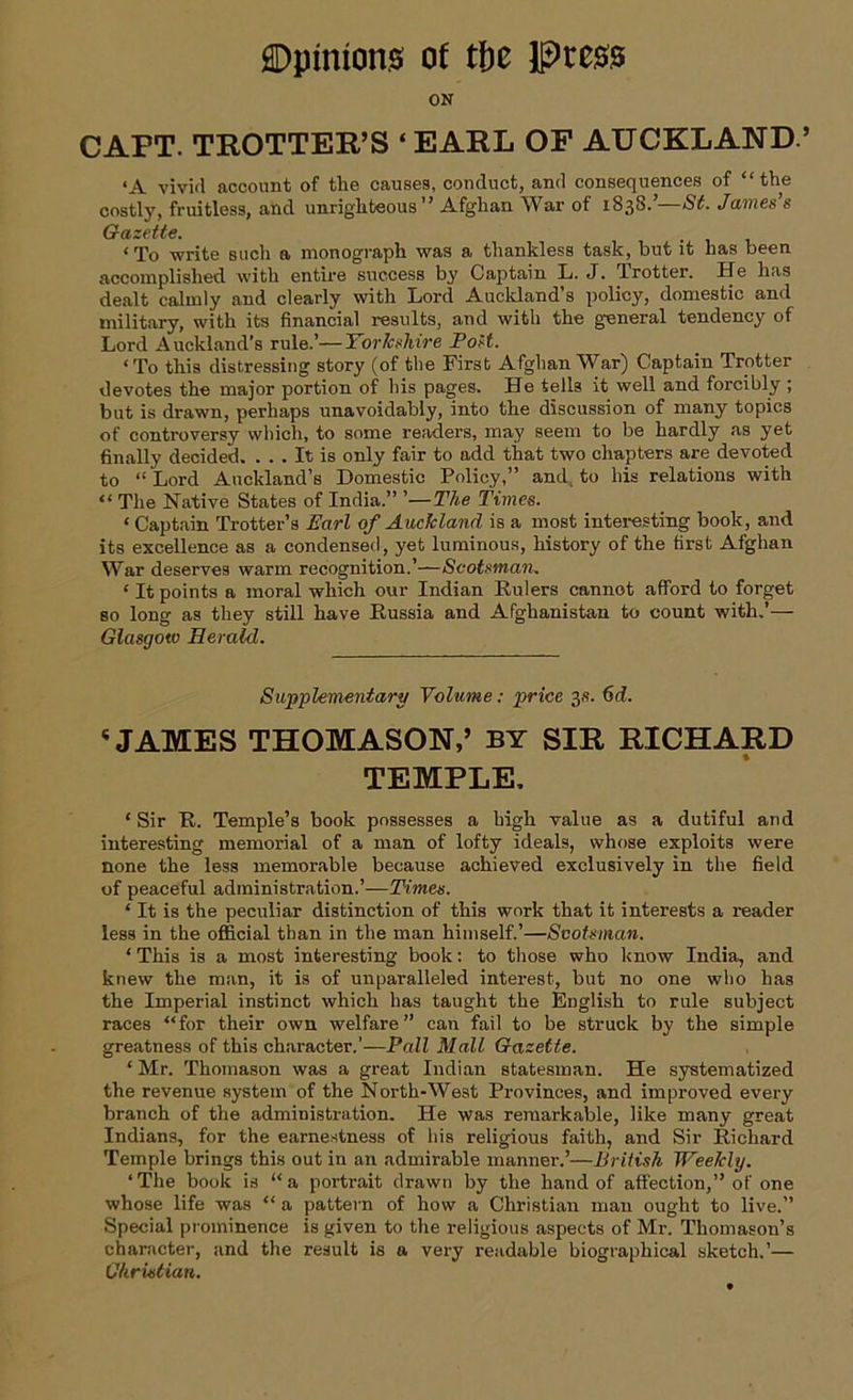 ON CAPT. TROTTER’S ‘EARL OF AUCKLAND.’ ‘A vivid account of the causes, conduct, and consequences of “the costly, fruitless, and unrighteous” Afghan War of 1833.’— St. James’s Gazette. < To write such a monograph was a thankless task, but it has been accomplished with entire success by Captain L. J. Trotter. He has dealt calmly and clearly with Lord Aucldand’s policy, domestic and military, with its financial results, and with the general tendency of Lord Auckland’s rule.’—Yorkshire Post. ‘To this distressing story (of the First Afghan War) Captain Trotter devotes the major portion of his pages. He tells it well and forcibly ; but is drawn, perhaps unavoidably, into the discussion of many topics of controversy which, to some readers, may seem to be hardly as yet finally decided. ... It is only fair to add that two chapters are devoted to “ Lord Auckland’s Domestic Policy,” and. to his relations with “ The Native States of India.” ’—The Times. ‘ Captain Trotter’s Earl of Auckland is a most interesting book, and its excellence as a condensed, yet luminous, history of the first Afghan War deserves warm recognition.’—Scotsman. 1 It points a moral which our Indian Rulers cannot afford to forget so long as they still have Russia and Afghanistan to count with.’— Glasgow Herald. Supplementary Volume: price 3s. 6d. 5 JAMES THOMASON,’ BY SIR RICHARD TEMPLE, ‘ Sir R. Temple’s book possesses a high value as a dutiful and interesting memorial of a man of lofty ideals, whose exploits were none the less memorable because achieved exclusively in the field of peaceful administration.’—Times. ‘ It is the peculiar distinction of this work that it interests a reader less in the official than in the man himself.’—Scotsman. ‘ This is a most interesting book: to those who know India, and knew the man, it is of unparalleled interest, but no one who has the Imperial instinct which has taught the English to rule subject races “for their own welfare” can fail to be struck by the simple greatness of this character.’—Pall Mall Gazette. ‘ Mr. Thomason was a great Indian statesman. He systematized the revenue system of the North-West Provinces, and improved every branch of the administration. He was remarkable, like many great Indians, for the earnestness of his religious faith, and Sir Richard Temple brings this out in an admirable manner.’—British Weekly. ‘The book is “a portrait drawn by the hand of affection,” of one whose life was “ a pattern of how a Christian man ought to live.” Special prominence is given to the religious aspects of Mr. Thomason’s character, and the result is a very readable biographical sketch.’— Christian.