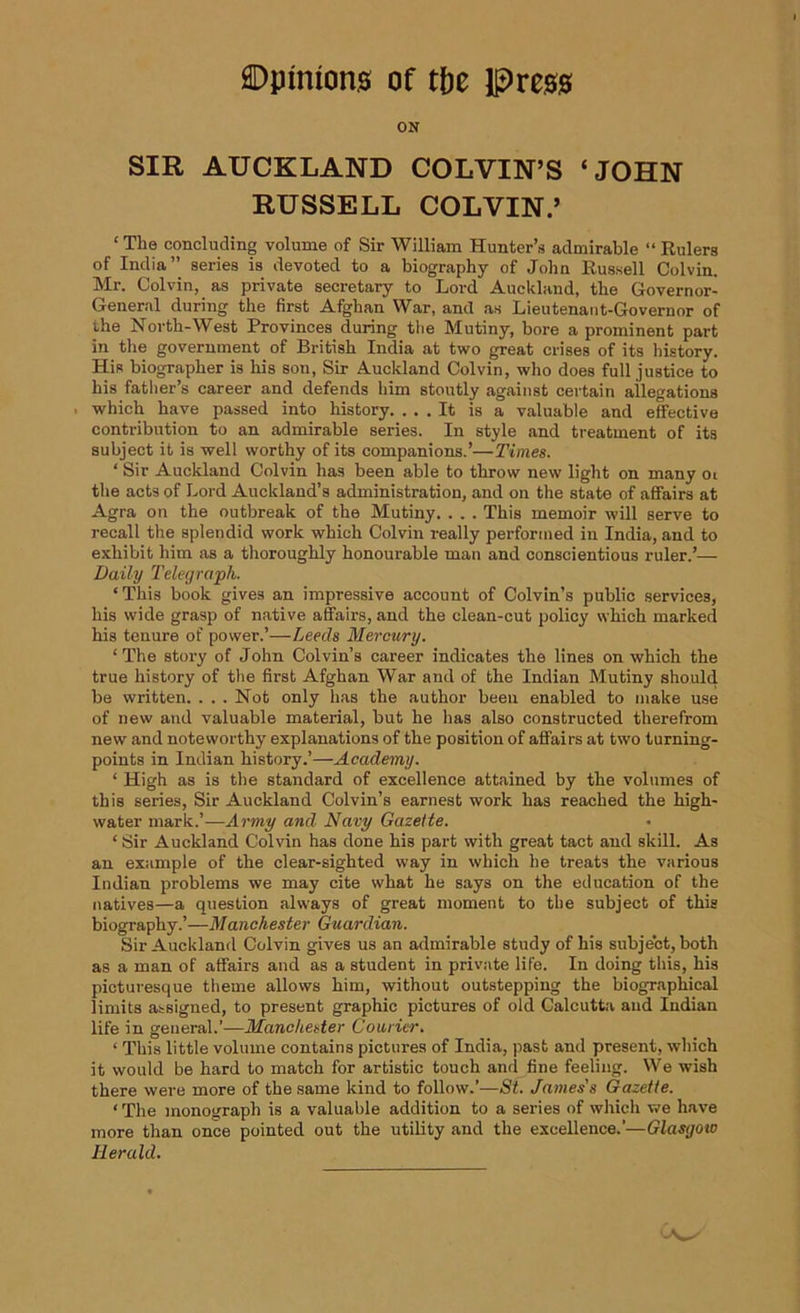 ON SIR AUCKLAND COLVIN’S ‘JOHN RUSSELL COLVIN.’ ‘ TI10 concluding volume of Sir William Hunter’s admirable “ Rulers of India” series is devoted to a biography of John Russell Colvin. Mr. Colvin, as private secretary to Lord Auckland, the Governor- General during the first Afghan War, and as Lieutenant-Governor of the North-West Provinces during the Mutiny, bore a prominent part in the government of British India at two great crises of its history. His biographer is his son, Sir Auckland Colvin, who does full justice to his father’s career and defends him stoutly against certain allegations which have passed into history. ... It is a valuable and effective contribution to an admirable series. In style and treatment of its subject it is well worthy of its companions.’—Times. ‘ Sir Auckland Colvin has been able to throw new light on many ot the acts of Lord Auckland’s administration, and on the state of affairs at Agra on the outbreak of the Mutiny. . . . This memoir will serve to recall the splendid work which Colvin really performed in India, and to exhibit him as a thoroughly honourable man and conscientious ruler.’— Daily Telegraph. ‘This book gives an impressive account of Colvin’s public services, his wide grasp of native affairs, and the clean-cut policy which marked his tenure of power.’—Leeds Mercury. ‘The story of John Colvin’s career indicates the lines on which the true history of the first Afghan War and of the Indian Mutiny should be written. . . . Not only has the author been enabled to make use of new and valuable material, but he has also constructed therefrom new and noteworthy explanations of the position of affairs at two turning- points in Indian history.’—Academy. ‘ High as is the standard of excellence attained by the volumes of this series, Sir Auckland Colvin’s earnest work has reached the high- water mark.’—Army and Navy Gazette. 1 Sir Auckland Colvin has done his part with great tact and skill. As an example of the clear-sighted way in which he treats the various Indian problems we may cite what he says on the education of the natives—a question always of great moment to the subject of this biography.’—Manchester Guardian. Sir Auckland Colvin gives us an admirable study of his subject, both as a man of affairs and as a student in private life. In doing this, his picturesque theme allows him, without outstepping the biographical limits assigned, to present graphic pictures of old Calcutta and Indian life in general.’—Manchester Cornier. ‘ This little volume contains pictures of India, past and present, which it would be hard to match for artistic touch and fine feeling. We wish there were more of the same kind to follow.’—St. James's Gazette. ‘ The monograph is a valuable addition to a series of which we have more than once pointed out the utility and the excellence.’—Glasgow Herald.
