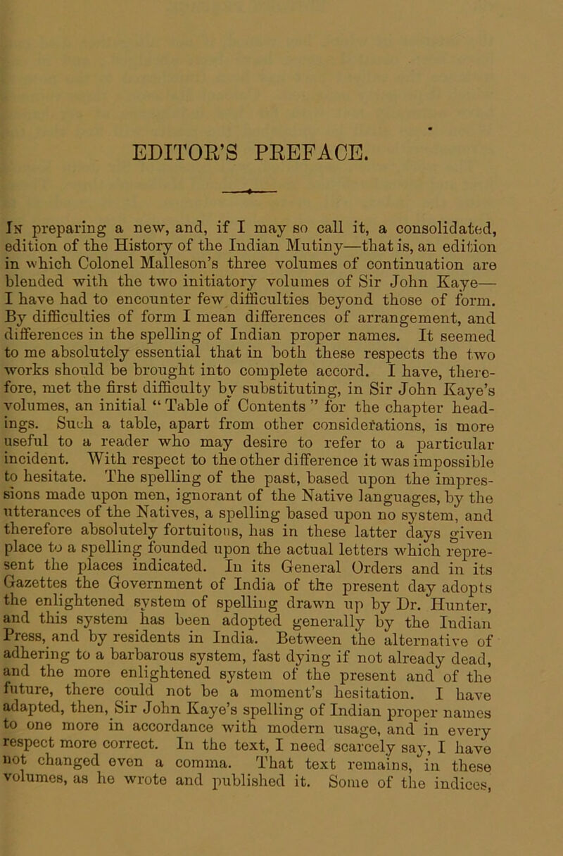 EDITOR’S PREFACE. In preparing a new, and, if I may so call it, a consolidated, edition of the History of the Indian Mutiny—that is, an edition in which Colonel Malleson’s three volumes of continuation are blended with the two initiatory volumes of Sir John Kaye— I have had to encounter few difficulties beyond those of form. By difficulties of form I mean differences of arrangement, and differences in the spelling of Indian proper names. It seemed to me absolutely essential that in both these respects the two works should be brought into complete accord. I have, there- fore, met the first difficulty by substituting, in Sir John Kaye’s volumes, an initial “ Table of Contents ” for the chapter head- ings. Such a table, apart from other considerations, is more useful to a reader who may desire to refer to a particular incident. With respect to the other difference it was impossible to hesitate. The spelling of the past, based upon the impres- sions made upon men, ignorant of the Native languages, by the utterances of the Natives, a spelling based upon no system, and therefore absolutely fortuitous, has in these latter days ^iven place to a spelling founded upon the actual letters which repre- sent the places indicated. In its General Orders and in its Gazettes the Government of India of the present day adopts the enlightened system of spelling drawm up by Dr. Hunter, and this system has been adopted generally by the Indian Press,_and by residents in India. Between the alternative of adhering to a barbarous system, fast dying if not already dead, and the more enlightened system of the present and of the future, there could not be a moment’s hesitation. I have adapted, then. Sir John Kayes spelling of Indian proper names to one more in accordance with modern usage, and in every respect more correct. In the text, I need scarcely say, I have not changed even a comma. That text remains, in these volumes, as he wrote and published it. Some of the indices,