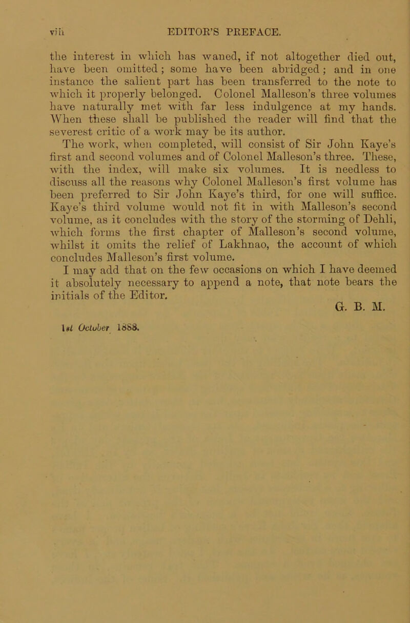 the interest in wliich has waned, if not altogether died out, have been omitted; some have been abridged; and in one instance the salient part has been transferred to the note to which it properly belonged. Colonel Malleson’s three volumes have naturally met with far less indulgence at my hands. AVhen these shall be published the reader will find that the severest critic of a work may be its author. The work, when completed, will consist of Sir John Kaye’s first and second volumes and of Colonel Malleson’s three. These, with the index, will make six volumes. It is needless to discuss all the reasons why Colonel Malleson’s first volume has been preferred to Sir John Kaye’s third, for one will suffice. Kaye’s third volume would not fit in with Malleson’s second volume, as it concludes with the story of the storming of Dehli, which forms the first chapter of Malleson’s second volume, whilst it omits the relief of Lakhnao, the account of which concludes Malleson’s first volume. I may add that on the few occasions on which I have deemed it absolutely necessary to append a note, that note bears the mitials of the Editor. G. B. M. \»l Octuher IdSS.