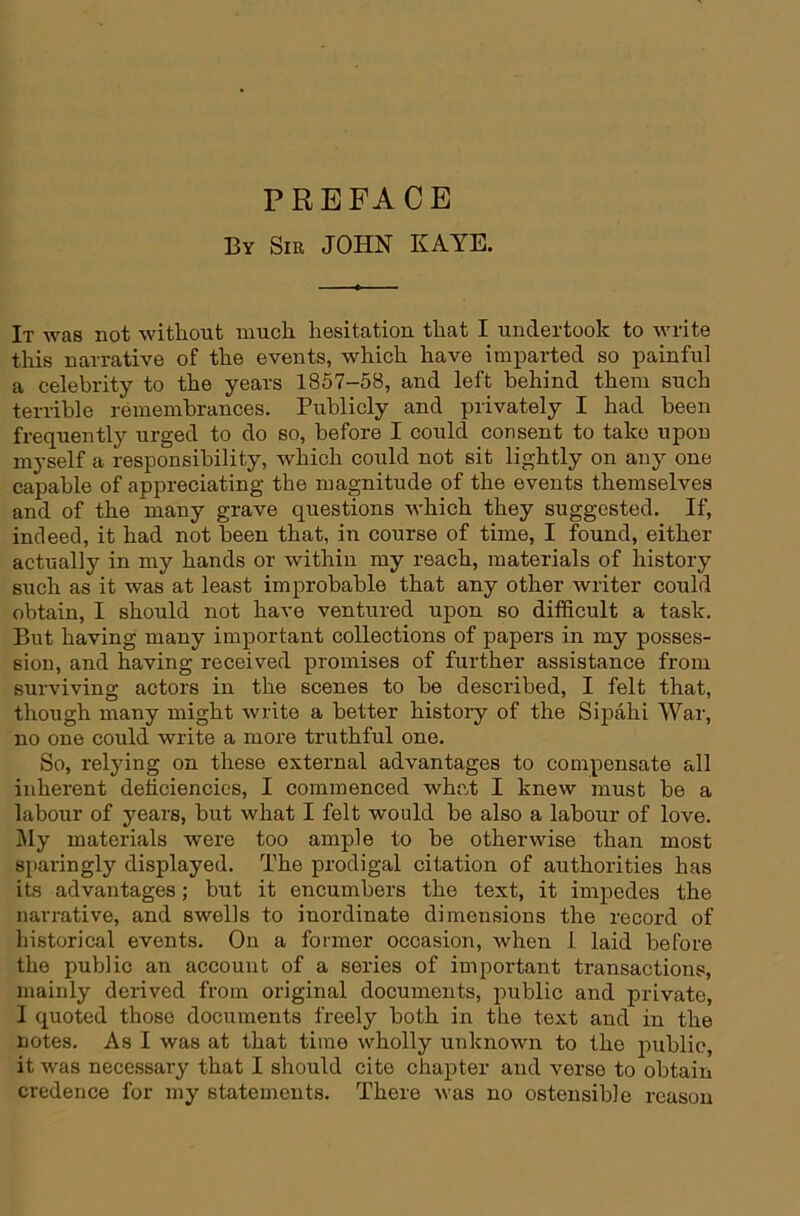 PREFACE By Sir JOHN KAYE. It was not without much hesitation that I undertook to write this narrative of the events, which have imparted so painful a celebrity to the years 1857-58, and left behind them such terrible remembrances. Publicly and privately I had been frequently urged to do so, before I could consent to take upon myself a responsibility, which could not sit lightly on any one capable of appreciating the magnitude of the events themselves and of the many grave questions which they suggested. If, indeed, it had not been that, in course of time, I found, either actually in my hands or within my reach, materials of history such as it was at least improbable that any other writer could obtain, I should not have ventured upon so difficult a task. But having many important collections of papers in my posses- sion, and having received promises of further assistance from surviving actors in the scenes to be described, I felt that, though many might write a better histoiy of the Sipahi War, no one could write a more truthful one. So, relying on these external advantages to compensate all inherent deficiencies, I commenced what I knew must be a labour of years, but what I felt would be also a labour of love. I^Iy materials were too ample to be otherwise than most sparingly displayed. The prodigal citation of authorities has its advantages; but it encumbers the text, it impedes the narrative, and swells to inordinate dimensions the record of historical events. On a former occasion, when 1 laid before the public an account of a series of important transactions, mainly derived from original documents, public and private, I quoted those documents freely both in the text and in the notes. As I was at that time wholly unknown to the public, it was necessary that I should cite chapter and verse to obtain credence for my statements. There was no ostensible reason