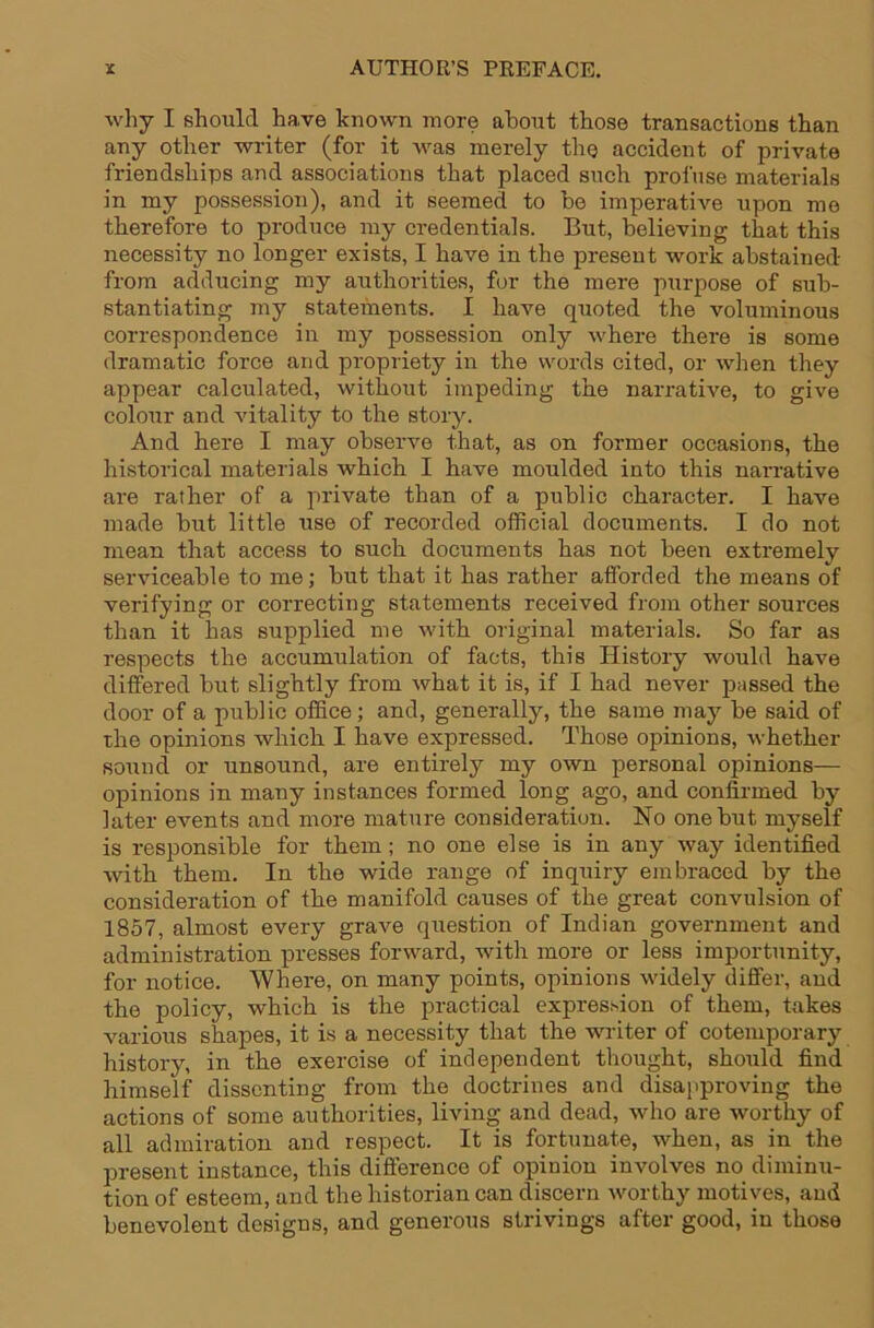 why I should have known more about those transactions than any other writer (for it was merely the accident of private friendships and associations that placed such profuse materials in my possession), and it seemed to bo imperative upon mo therefore to produce my credentials. But, believing that this necessity no longer exists, I have in the present work abstained from adducing my authorities, for the mere purpose of sub- stantiating my statements. I have quoted the voluminous correspondence in my possession only where there is some dramatic force and propriety in the words cited, or when they appear calculated, without impeding the narrative, to give colour and vitality to the story. And here I may observe that, as on former occasions, the historical materials which I have moulded into this narrative are rather of a private than of a public character. I have made but little use of recorded official documents. I do not mean that access to such documents has not been extremely serviceable to me; but that it has rather afforded the means of verifying or correcting statements received from other sources than it has supplied me with original materials. So far as respects the accumulation of facts, this History would have differed but slightly from what it is, if I had never passed the door of a public office; and, generally, the same may be said of the opinions which I have expressed. Those opinions, whether sound or unsound, are entirely my own personal opinions— opinions in many instances formed long ago, and confirmed by later events and more mature consideration. No one but myself is responsible for them; no one else is in any way identified with them. In the wide range of inquiry embraced by the consideration of the manifold causes of the great convulsion of 1857, almost every grave question of Indian government and administration presses forward, with more or less importunity, for notice. Where, on many points, opinions widely differ, and the policy, which is the practical expression of them, takes various shapes, it is a necessity that the writer of cotemporary history, in the exercise of independent thought, should find himself dissenting from the doctrines and disa})proving the actions of some authorities, living and dead, who are worthy of all admiration and respect. It is fortunate, when, as in the present instance, this difference of opinion involves no diminu- tion of esteem, and the historian can discern worthy motives, aud benevolent designs, and generous strivings after good, in those