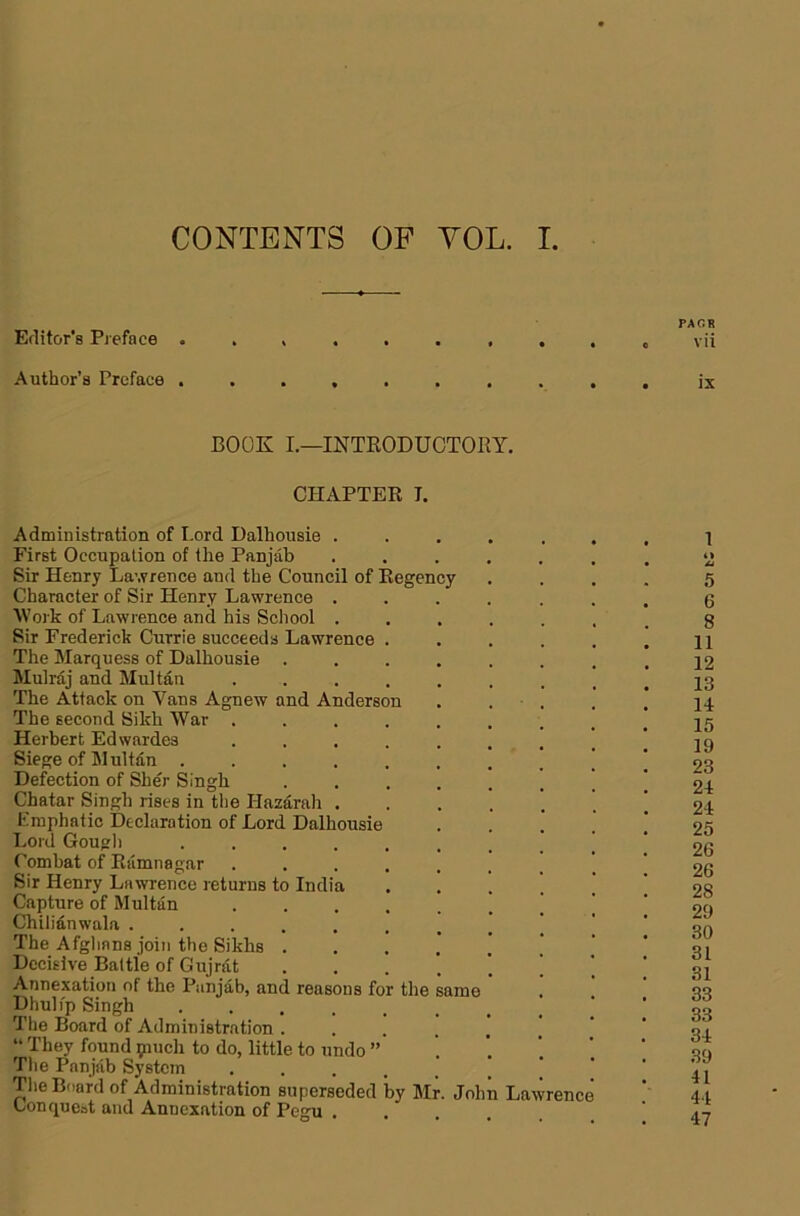 CONTENTS OF YOL. I Erlitor’s Preface PACK vii Author’s Preface ix BOOK I.—INTKODUGTORY. CHAPTER I. Administration of Lord Dalhousie . First Occupation of the Panjab Sir Henry Lawrence and the Council of Regenc; Character of Sir Henry Lawrence . Work of Lawrence and his Scliool . Sir Frederick Currie succeeds Lawrence . The Marquess of Dalhousie . Mulraj and Multan .... The Attack on Vans Agnew and Anderson The second Sikh War .... Herbert Edwardes .... Siege of Multan ..... Defection of Sher Singh Chatar Singh rises in the Hazarah . Emphatic Declaration of Lord Dalhousie Lord Gougl) ..... Combat of Ramnagar .... Sir Henry Lawrence returns to India Capture of Multan .... Chilianwala ...... The Afglians join the Sikhs . Decisive Battle of Gujrat Annexation of the Punjab, and reasons for the Dhuli'p Singh ..... The Board of Administration . “ They found piuch to do, little to undo ” Tlie Panjab System .... Tlie Board of Administration superseded by Mr Conquoot and Annexation of Pegu . same John Lawrence 1 Al 5 6 8 11 12 13 14 15 19 23 24 24 25 26 26 28 29 30 31 31 33 33 34 39 41 44 47