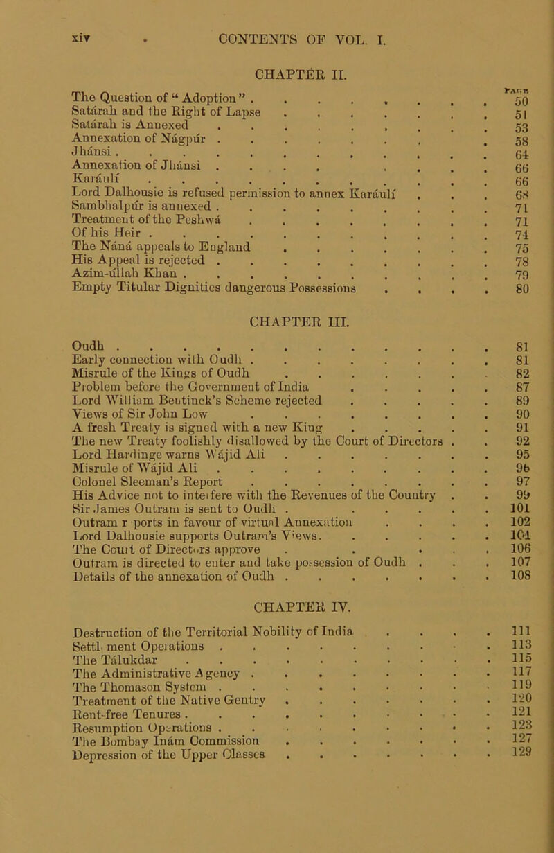 CHAPTER II. The Question of “ Adoption ” Satarah and the Eight of Lapse . . . . . | '.51 Salarah is Annexed 53 Annexation of Nagpur ....... ! 58 Jhansi............ ci Annexation of Jhansi .... . . . ! 66 Kaiauli ........... 66 Lord Dalhousie is refused permission to annex Karauli ... 68 Sambhalpiir is annexed . . . . . . . . .71 Treatment of the Pesliwa ........ 71 Of his Heir ........... 74 The Nana appeals to England ....... 75 His Appeal is rejected ......... 78 Azim-ullah Khan .......... 79 Empty Titular Dignities dangerous Possessions .... 80 CHAPTER III. Oudh .81 Early connection with Oudh . . . . . , . .81 Misrule of the Kings of Oudh ....... 82 Problem before the Government of India ..... 87 I.ord William Bentinck’s Scheme rejected ..... 89 Views of Sir John Low 90 A fresh Treaty is signed with a new King ..... 91 The new Treaty foolishly disallowed by the Court of Directors . . 92 Lord Hardinge warns Wajid Ali ....... 95 Misrule of Waj id Ali ......... 9b Colonel Sleeman’s Report ........ 97 His Advice not to inteifere with the Revenues of the Country . . 99 Sir James Outram is sent to Oudh . ..... 101 Outram r ports in favour of virtual Annexation .... 102 Lord Dalhousie supports Outra.m’s Vmws. ..... ICd The Couit of Directors approve . . ... 106 Outram is directed to enter and take po.'-session of Oudh . . .107 Details of the annexation of Oudh ....... 108 CHAPTER IV. Destruction of the Territorial Nobility of India . . . .Ill SettL ment Operations . . . . - . • .113 The Talukdar . . . . . • • • • .115 The Administrative Agency ........ 117 The Thomason System . . . . . ■ • • ,119 Treatment of the Native Gentry 120 Rent-free Tenures 121 Resumption Operations . . . . • • • ’ The Bombay IntLm Commission . . . . • • .127 Depression of the Upper Classes . . . • • • .129