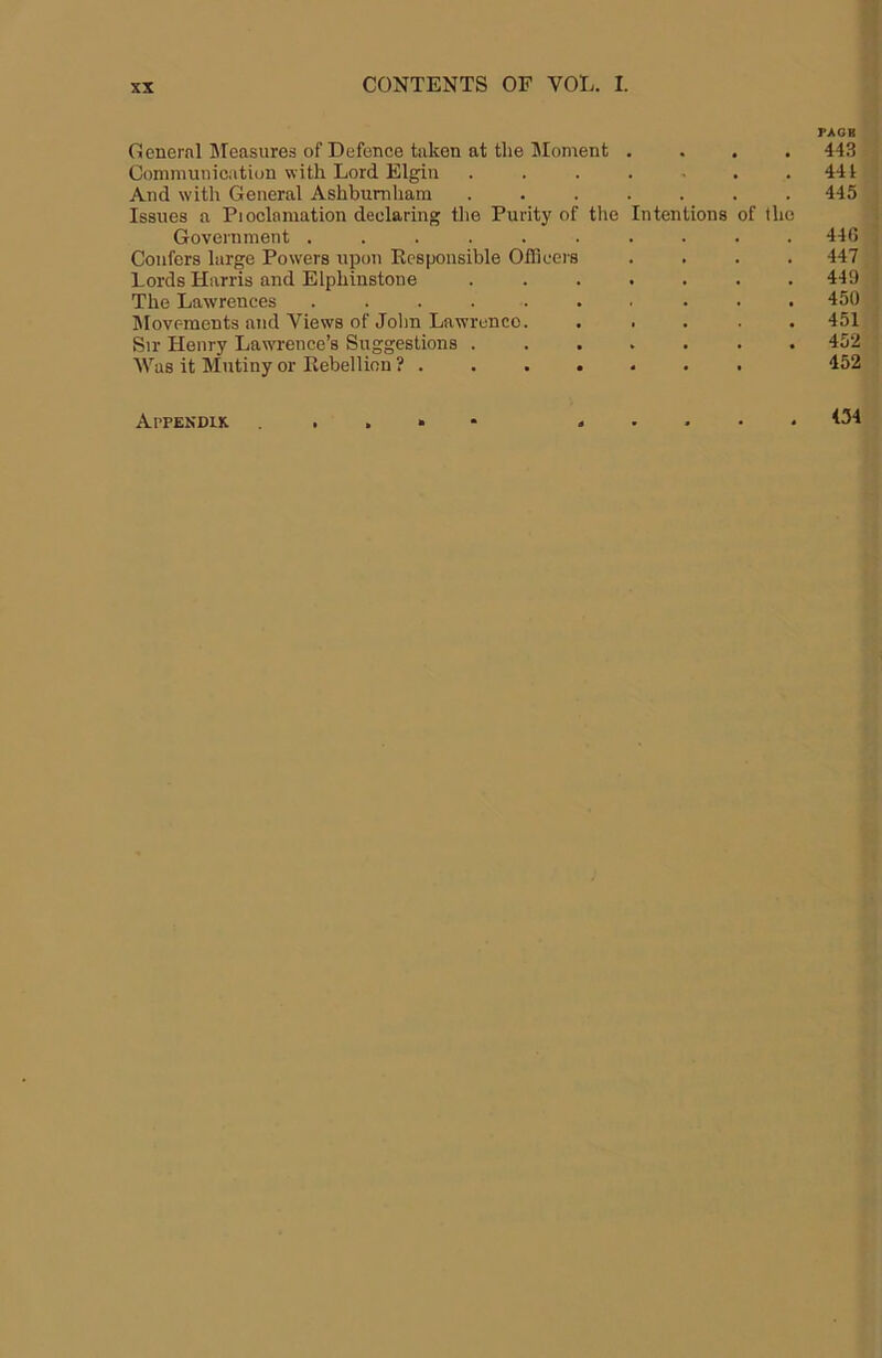 Oenernl Measures of Defence taken at the Moment . . . • Communication with Lord Elgin ....... And with General Ashbumham ....... Issues a Pioclamation declaring the Purity of the Intentions of the Government .......... Confers large Powers upon Responsible Oflicers .... Lords Harris and Elphinstone ....... The Lawrences .......... ^lovf-ments and Views of John Lawrence. . . . . . Sir Henry Lawrence’s Suggestions ....... AVas it Mutiny or Rebellion ? PAGB 443 441 445 44 G 447 449 450 451 452 452 Appendix 434