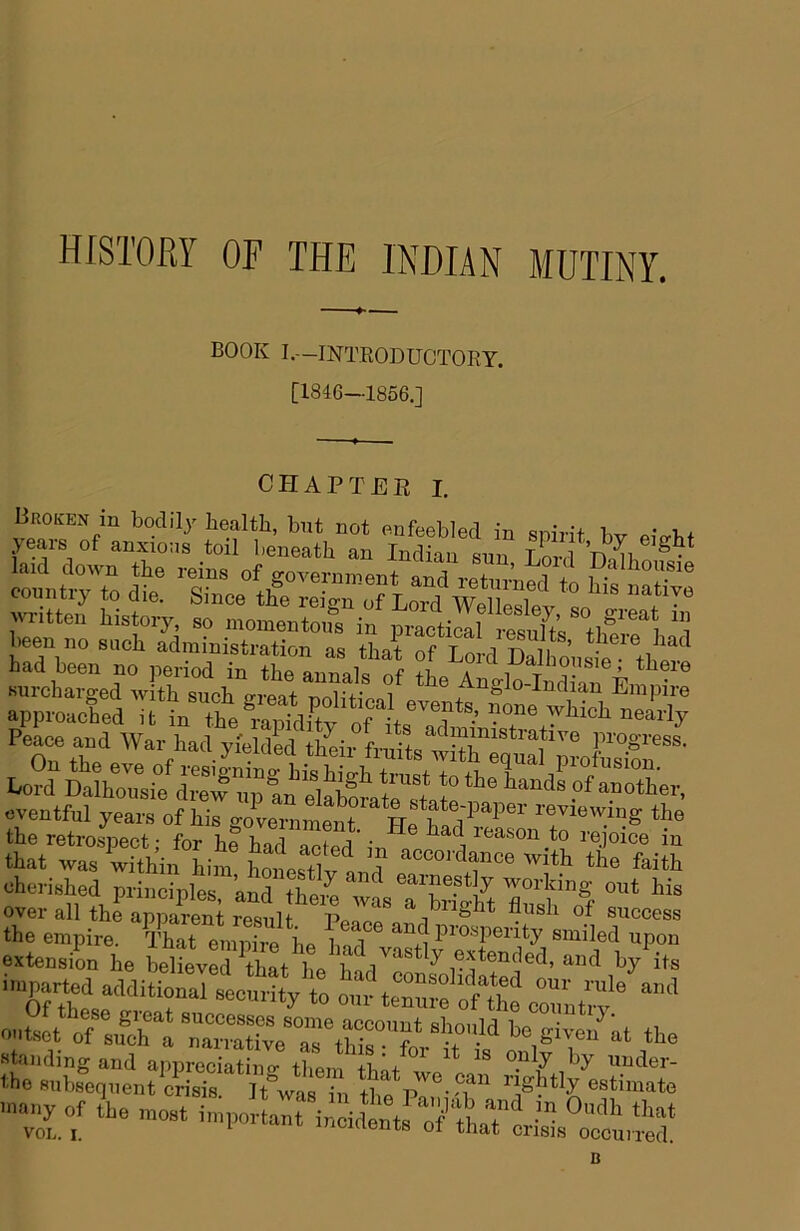 HISTORY OF THE INDIAN MUTINY, BOOK I.—INTRODUCTORY. [1846—1856.] (JJrlAPTER I. bad bee., no ,,e.M in the annals of tL Zllo Ma^i' rpptXaTriThe?r“VPtv^ Peace and War had y.'eldedMlir ftnits r”.*''®®*- that was within him Ws+T^ n 'a the faith cherished principles and thpZ ^ ^^I’nestly working out his overallthLSniresit^^^I^^^ the empire. ^St L^Ze L hlT smiled upon extension he belLvertW ll H Pj its l»par.d additioXeX^ enSL rf :„Ta ”„“eTr“f ‘1°-“ >“ 6-“ Standing and appreciatino- then/th'/^^ uuder- the subsequent crisis. It'was i^^ Urn Pr^T' '''^Ptly estimate many of t^he most inn^orla^ incidents^