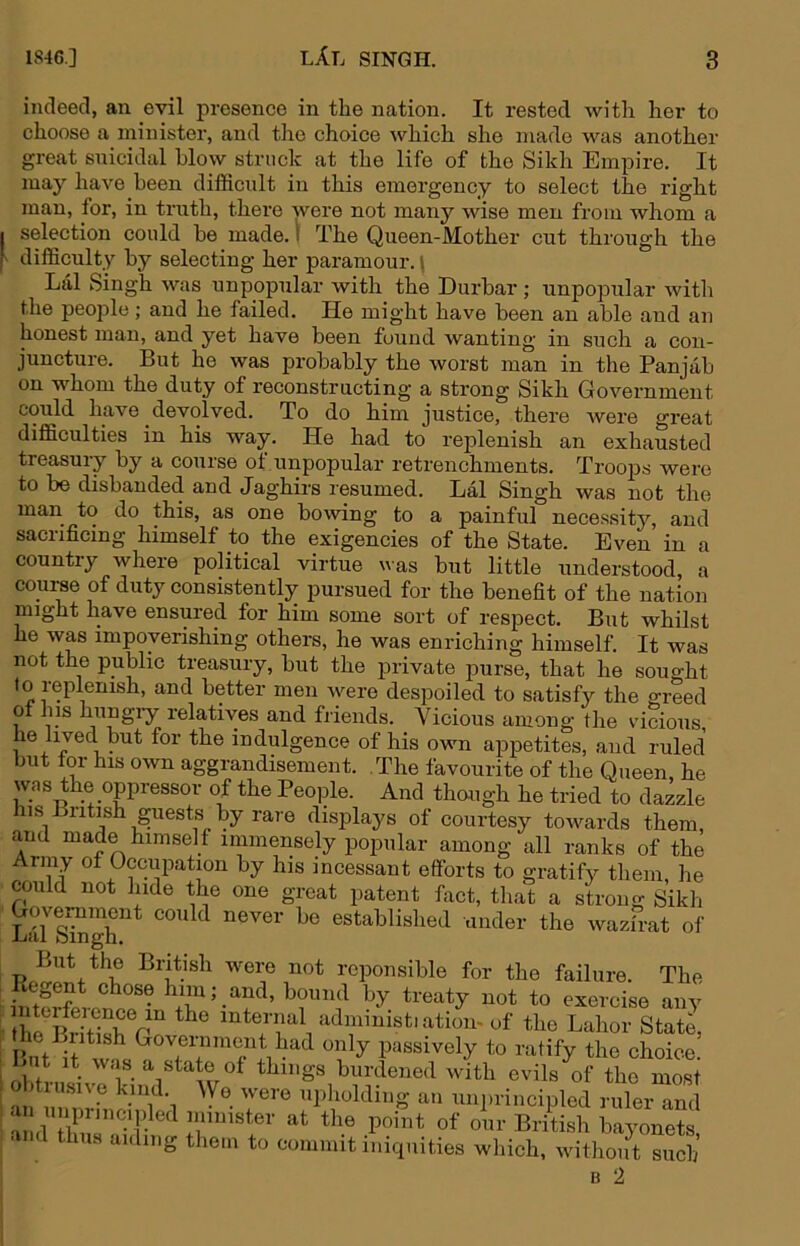 indeed, an evil presence in the nation. It rested with her to choose a minister, and the choice which she made was another great snicidal blow struck at the life of the Sikh Empire. It may have been difficult in this emergency to select the right man, for, in truth, there were not many wise men from whom a I selection could be made. I The Queen-Mother cut throiTgh the [> difficulty by selecting her paramour. | Lai Singh was unpopular with the Durbar ; unpopular with the peo^ile; and he failed. He might have been an able and an honest man, and yet have been found wanting in such a con- juncture. But he was probably the worst man in the Panjab on whom the duty of reconstructing a strong Sikh Government could have devolved. To do him justice, there were great difficulties in his way. He had to replenish an exhausted treasury by a course ot unpopular retrenchments. Troops were to be disbanded and Jaghirs resumed. Lai Singh was not the man to do this, as one bowing to a painful nece.ssity, and sacrificing himself to the exigencies of the State. Even in a country where political virtue was but little understood, a course of duty consistently pursued for the benefit of the nation might have ensured for him some sort of respect. But whilst he was impoverishing others, he was enriching himself. It was not the public treasury, but the private purse, that he sought better men were despoiled to satisfy the greed 0 his hungiy relatives and friends. Vicious among the vucious, he lived but for the indulgence of his own appetites, and ruled but tor his own aggrandisement. .The favourite of the Queen, he was the opressor of the Peo]ile. And though he tried to dazzle his Biitish guests by rare disiilays of courtesy towards them, and made himself immensely popular among all ranks of the Army ot Occupation by his incessant efforts to gratify them, he could not hide the one great jiatent fact, that a strong Sikh Hulffigr under the wazfrat of But the British were not reponsible for the failure. The treaty not to exercise any he iSioTr^ ^^tei-nal administiatiom of the Labor State, : ^ ^ Government had only passively to ratify the choice. I But it was a state of things burdened with evils of the most ■ 'a immster at the point of our British bayonets ■ d thus aiding them to commit iniquities which, without such B 2