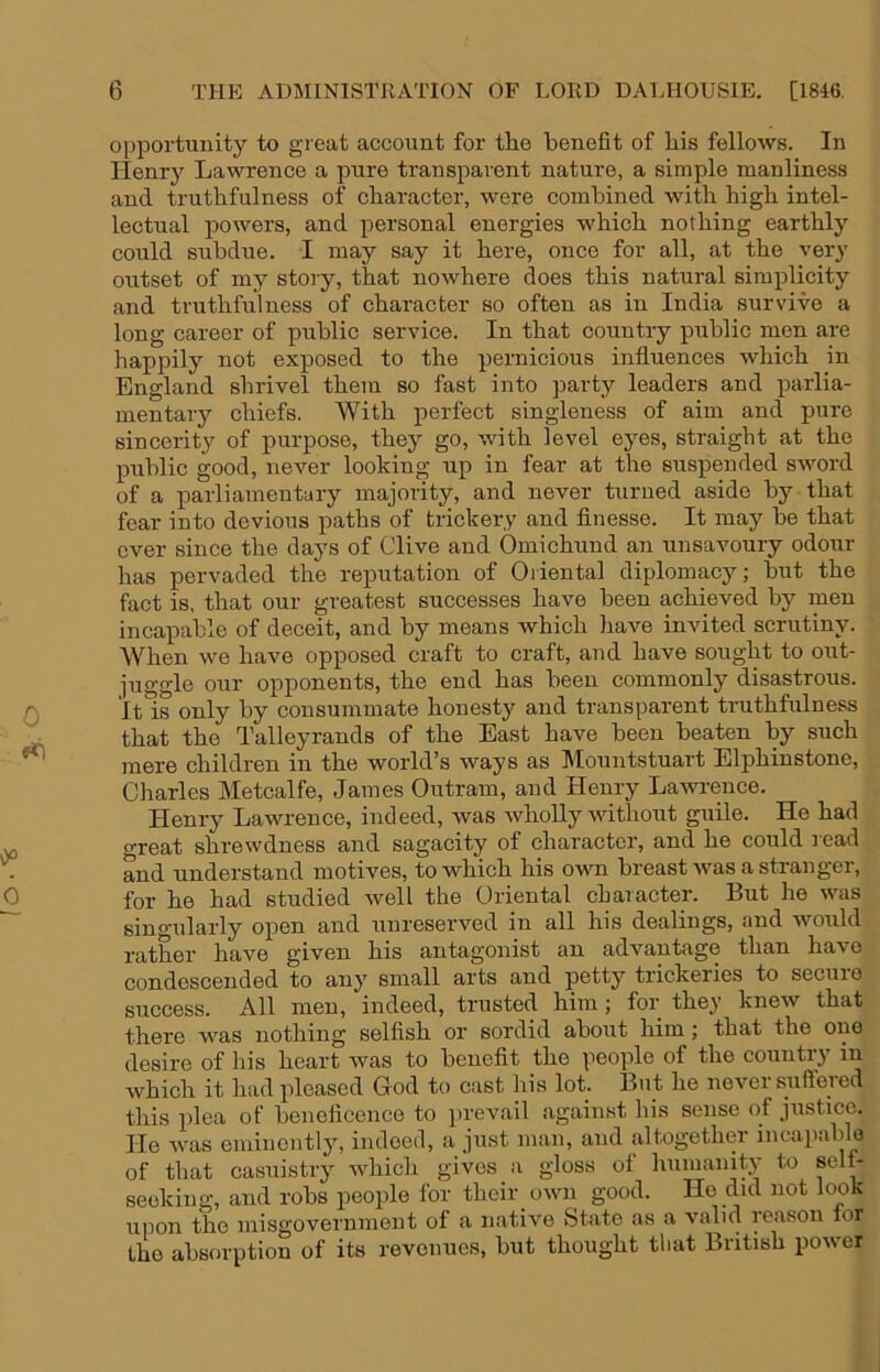 o opportunity to great account for the benefit of his fellows. In Henrj'- Lawrence a pure transparent nature, a simple manliness and truthfulness of character, were combined with high intel- lectual powers, and personal energies which nothing earthly could subdue. I may say it here, once for all, at the very outset of my story, that nowhere does this natural simplicity and truthfulness of character so often as in India survive a long career of public service. In that country public men are happily not exposed to the pernicious influences which in England shrivel them so fast into party leaders and parlia- mentary chiefs. With perfect singleness of aim and pure sincerity of purpose, they go, with level eyes, straight at the public good, never looking up in fear at the suspended sword of a parliamentary majority, and never turned aside by that fear into devious paths of trickery and flnesse. It may be that ever since the days of Clive and Oniichund an unsavoury odour has pervaded the reputation of Oriental diplomacy; but the fact is, that our greatest successes have been achieved by men incapable of deceit, and by means which have invited scrutiny. When we have opposed craft to craft, and have sought to out- juggle our opponents, the end has been commonly disastrous. It is only by consummate honesty and transparent truthfulness that the Talleyrands of the East have been beaten by such mere children in the world’s ways as Mountstuart Elphinstone, Charles Metcalfe, James Outram, and Henry Lawi-ence. Henry Lawrence, indeed, was wholly without guile. He had great shrewdness and sagacity of character, and he could read • and understand motives, to which his own breast was a stranger, 0 for he had studied well the Oriental character. But he was singularly open and unreserved in all his dealings, and would rather have given his antagonist an advantage than have condescended to any small arts and petty trickeries to secure success. All men, indeed, trusted him; for they knew that there was nothing selfish or sordid about him; that the oiie desire of his heart was to benefit the people of the country in which it had pleased God to cast his lot. But he never suffered this plea of beneficence to prevail against his sense of justice. He was eminently, indeed, a just man, and altogether incapable of that casuistry which gives a gloss of humanity to selt- seeking, and robs people for their own good. He did not look upon the misgovernnieut of a native State as a valui leason lor the absorption of its revenues, but thought tliat British power