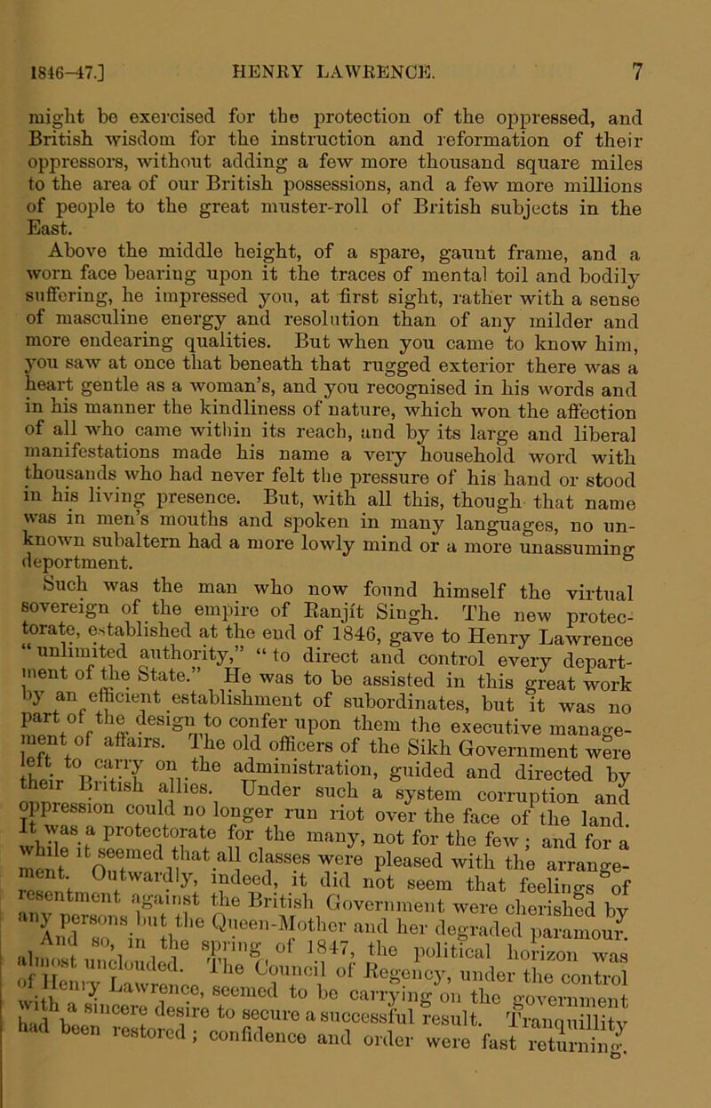 might be exei’cised for the i^rotection of the oppressed, and British wisdom for the instruction and reformation of their oppressors, without adding a few more thousand square miles to the area of our British possessions, and a few more millions of people to the great muster-roll of British subjects in the East. Above the middle height, of a spare, gaunt frame, and a worn face bearing upon it the traces of mental toil and bodily suffering, he impressed you, at first sight, rather with a sense of masculine energy and resolution than of any milder and more endearing qualities. But when you came to know him, 3’ou saw at once that beneath that rugged exterior there was a heart gentle as a woman’s, and you recognised in his words and in his manner the kindliness of nature, which won the aftection of all who_ came within its reach, and by its large and liberal manifestations made his name a veiy household word with thousands who had never felt the pressure of his hand or stood in his living presence. But, with all this, though that name was in mens mouths and spoken in many languages, no un- known subaltern had a more lowly mind or a more unassuming deportment. ° Such was the man who now found himself the virtual sovereign of the empire of Eanjit Singh. The new protec- torate, e-stablished at the end of 1846, gave to Henry Lawrence ‘ unlimited authority,” “ to direct and control every depart- inent of ^e State.” He was to be assisted in this great work by an efficient establishment of subordinates, but it was no part of the design to confer upon them the executive manage- ment of affairs. O^he old officers of the Sikh Government were administration, guided and directed by their British a lies. Under such a system corruption and oppression could no longer run riot over the face o/the land It was a protectorate for the many, not for the few ; and for a ment Outwaidlj^ indeed, it did not seem that feelino-s of esentment against the British Government were cherished bv (ifir_ r • ihe Council ot KegencA’’, under the control Heniy Lawrence, seemed to bo carrying on the o-overnment had1^^® secure a successful result. Tranquillity had been restored ; confidence and order were fast SS.