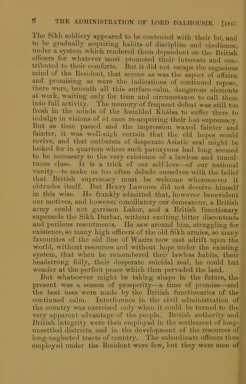 6 The Sikh soldiery appeared to be contented with their loi, and to be gradually acquiring habits of discipline and obedience, under a system which rendered them dependent on the British officers for whatever most promoted their interests and con- tributed to then’ comforts. But it did not escape tbe sagacious mind of the Resident, that serene as was the aspect of affairs, and promising as were the indications of continued repose, there were, beneath all this surface-calm, dangerous elements at work, waiting only for time and circumstance to call them into full activity. The jnemory of frequent defeat was still too fresh in the minds of the humbled Khalsa to suffer them to indulge in visions of pt once re-acquiring their lost supremacy. But as time passed and the impression waxed fainter and fainter, it was well-nigh certain that the old hopes would revive, and that outbursts of desperate Asiatic zeal might be looked for in quarters where such paroxysms had long seemed to bo necessary to the very existence of a lawless and tumul- tuous class. It is a trick of our self-love—of our national vanity—to make us too often delude ourselves with the belief that British supremacy must be welcome wheresoever it obtrudes itself. But Henry Lawence did not deceive himself in this wise. He frankly admitted that, however benevolent our motives, and however conciliatory our demeanour, a British army could not garrison Labor, and a British functionary supersede the Sikh Durbar, without exciting bitter discontents and perilous resentments. He saw around him, struggling for existence, so many high officers of the old Sikh armies, so many favourites of the old line of Wazirs now cast adrift upon the world, without resources and without hope under the existing system, that when he remembered their lawless habits, their headstrong folly, their desperate suicidal zeal, he could but wonder at the perfect peace which then pervaded the land. But whatsoever might be taking shape in the future, the present was a season of prosperity—a time of promise—and the best uses were made by the British functionaries of the continued calm. Interference in the civil administration of the country was exercised only when it could be turned to the very apparent advantage of the peojile. British authority and British integrity were then employed in the settlement of long- unsettled districts, and in the development of the resources of long-neglected tracts of country. The subordinate officei'S thus eni])loyed under the Resident were few, but they were men of