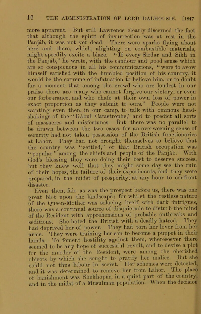 more apparent. But still Lawrence clearly discerned the fact that although the spirit of insurrection was at rest in the Panjab, it was not j'et dead. There were sparks flying about here and there, which, alighting on combustible materials, might speedily excite a blaze. “ If every Sirdar and Sikh in the Panjab,” he wrote, with the candour and good sense which are so conspicuous in all his communications, “ were to avow himself satisfied with the humbled position of his country, it would be the extreme of infatuation to believe him, or to doubt for a moment that among the crowd who are loudest in our praise there are many who cannot forgive our victory, or even our forbearance, and who chafe at their own loss of power in exact proportion as they submit to ours.” People were not wanting even then, in our camp, to talk with ominous head- shakings of the “ Kabul Catastrophe,” and to predict all sorts of massacres and misfortunes. But there was no parallel to be drawn between the two cases, for an overweening sense of security had not taken possession of the British functionaries at Labor. They had not brought themselves to believe that the country was “ settled,” or that British occupation was “popular” among the chiefs and people of the Panjab. With God’s blessing they were doing their best to deserve success, but they knew well that they might some day see the ruin of their hopes, the failure of their experiments, and they were prepared, in the midst of prosperity, at any hour to confront disaster. Even then, fair as was the prospect before us, there was one o-reat blot upon the landscape; for whilst the restless nature of the Queen-Mother was solacing itself with dark intrigues, there v/as a continual source of disquietude to disturb the mind of the Eesident with apprehensions of probable outbreaks and seditions. She hated the British with a deadly hatred. They had deprived her of power. They had torn her lover from her arms. They were training her son to become a puppet in their hands. To foment hostility against them, wheresoever there seemed to be any hope of successful revolt, and to devise a plot for the murder oi‘ the Eesident, were among the cherished objects by winch she sought to gratify her malice. But she coiild not thus labour in secret. Her schemes were detected, and it was determined to remove her from Labor. The place of banishment was Shekhopur, in a quiet part of the country, and in the midst of a Musulman population. When the decision