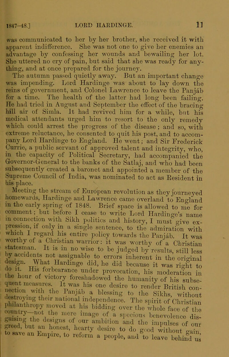 ivas comnmuicated to her by her brother, she received it with apparent indifference. She was not one to give her enemies an advantage by confessing her wounds and bewailing her lot. She uttered no cry of pain, but said that she was ready for any- thing, and at once prepared for the journey. The autumn passed quietly away. But an important change was impending. Lord Hardinge was about to lay down the reins of government, and Colonel Lawrence to leave the Panjab for a time. The health of the latter had long been failing. He had tried in August and September the effect of the bracing hill air of Simla. It had revived him for a while, but his medical attendants urged him to resort to the only remedy which could arrest the progress of the disease; and so, with extreme reluctance, he consented to quit his post, and to accom- pany Lord Hardinge to England. He w^ent; and Sir Frederick Currie, a public servant of approved talent and integrity, who, in the capacity of Political Secretary, had accompanied the Governor-General to the banks of the Satlaj, and who had been subsequently created a baronet and appointed a member of the Supreme Council of India, was nominated to act as Eesident in his place. Meeting the stream of European revolution as they journeyed homewards, Hardinge and Lawrence came overland to Eno-land in the early spring of 1848. Brief space is allowed to ine for comment; ^ but before I cease to write Lord Hardin go’s name in connection with Sikh politics and history, I must o'ive ex- pression, if only in a single sentence, to the admiration with which I regard his entire policy towards the Panjab. It was worthy of a Christian warrior: it was worthy of a Christian statesman. It is in no wdse to be judged by results, still less )y accidents not assignable to errors inherent in the orio-inal esign. What Hardinge did, he did because it was right to under provocation, his moderation in the hour of victory foreshadowed the humanity of his subse- quent measures. It was his one desire to render British con- nection_ witli tlio Panjab a blessing to the Sikhs witbmit ( estroying their national independence. The spirit of’Christian Liuiilrv^ not over the whole face of the countiy--not ]„cre imago of a specious benevolence dis- gnising the designs of our ambition and the impulses of our breed, but an honest, hearty desire to do good without o-ain to save an Empire, to reform a people, and\o leave behind us