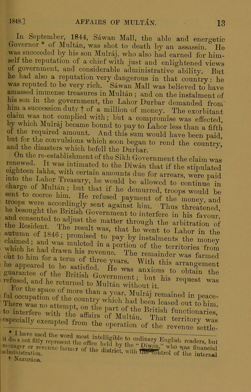 1848.] ^ In Septemher, 1844, Sawan Mall, the able and energetic Governor * of IMnltan, was shot to death by an assassin. lie was sncceedetl by his son Mulraj, who also had earned for him- self the leputatioji of a chief with just and enlightened views of government, and considerable administrative ability. But he had also a reputation very dangerous in that country: he was reputed to be very rich. Sawan Mall was believed to have amassed immense treasures in Multan ; and on the instalment of his son in the government, the Labor Durbar demanded from him a succession duty f of a million of money. The exorbitant claim was not complied with; b'ut a compromise was effected, by which Mulraj became bound to pay to Labor less than a fifth of the required amount. And this sum would have been paid In’ ®^^^^sions which soon began to rend the country and the disasters which befell the Durbar. On the re-establishment of the Sikh Government the claim was renewed. It was intimated to the Diwan that if the stipulated ?nto thT <^<5 for arrears, were paid fo continue in bi^ that if he demurred, troops would be sent to coerce him. He refused payment of the inonev and ne besought the Biitish Government to interfere in his favour put to him for a term rf XTbarJ he appeared to be satisfiprl w aiiangement guarantee of the British GovermnIS-XiT V .ufuse^ and he returned to Multan wXX^^^^^ ™ ful oecupatiXof*the couu^rv remained in peace- There wL no atte^.t^T -f *»W“- to interfere with the affairs of MidS. epi^lly exempted from the operation WTte\.e\X\m ltr