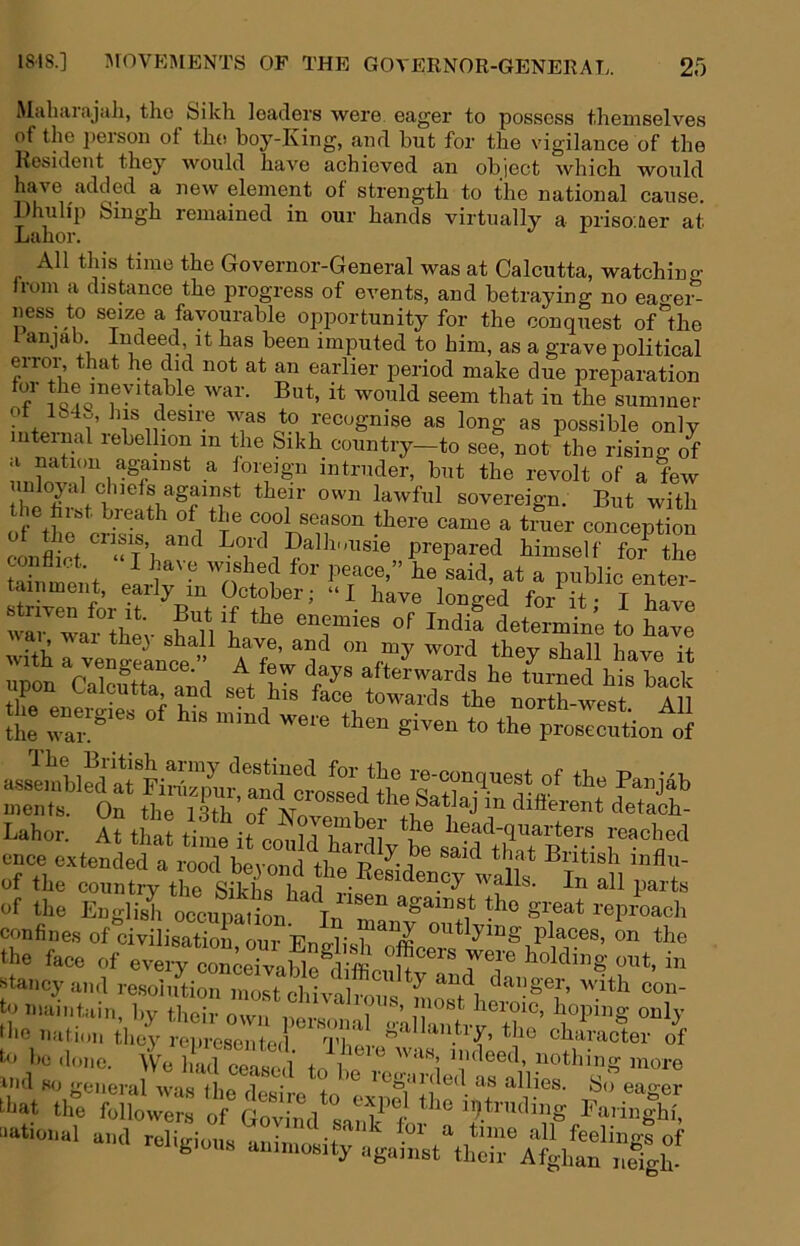 iMaliaraja]i, tho Sikh leaders were eager to possess themselves of the person of the boy-King, and but for the vigilance of the Resident they would have achieved an object which would have added a new element of strength to the national cause. Dhuli'p Singh remained in our hands virtually a prisoner at Labor. All this time the Governor-General was at Calcutta, watchin o- iiom a distance the progress of events, and betraying no ea^-ei^ ness to seize a favourable opportunity for the conquest of “the I anjab Indeed it has been imputed to him, as a grave political error, that he did not at an earlier period make due preparation J that in the summer ot lb4w, his desire was to recognise as long as possible only uteinal lebellion in the Sikh country—to see, not the rising of a nation aguinSt a loreign intruder, but the revolt of a few sovereign. But with the hibt breath of the cool season there came a truer concention c £t Da,h..u,ie prepared hinjseU foT he conaiot. I have wished for peace,” he said, at a public enter- ™ wai thev ,h»H I dote™™ to have wHh a ven waro^e  4 on my word they shall have it upon Calcutta and set his fSrto3s the VoXwesl”’lu the en«.g.es of h,s mmd were then given to the pros^^fen of aJemwSa?Firtap’mfan^^^^ men ts. On the 1 Sth nf V. n diSerent detach- Lahor. At thattime it co^rh^^ liead-quarters reached ence extended a rood beyond thp^Rp^'i^^ British influ- of the country the Sikl bar ® ^ of the English occupation^ S^eat reproach confines of civilisatioi, our English the face of every conceivable ^ Staney and re.soliition most cliivTli-1 ^ with con- t'^naintain, by their own personariklTantr^tlm the nation they reiiresentod '^I’K ^ ^ character of to I'C done. We hXpit l i i '^^thing more ind so general was'tbo l '• I’cganled as allies. So eao-er tbat the followers of G^iind sai?'f raiin|hi, national and reliLnonta ^oi’ a time all feelings of rchgmns an.mos.ty against their Afghan nefgh'