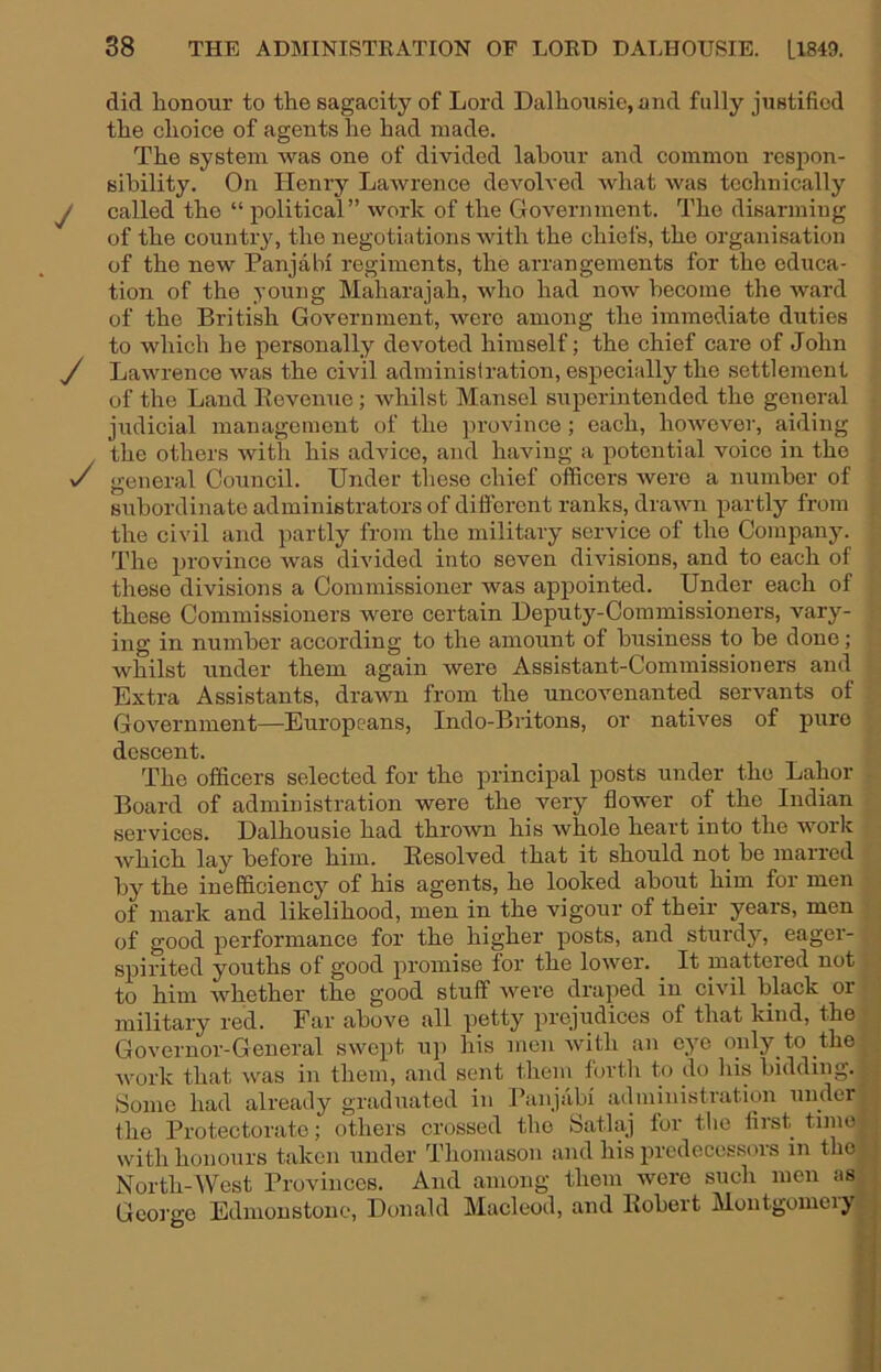 did honour to the sagacity of Lord Dalhousie,and fully justified the choice of agents he had made. The system was one of divided labour and common respon- sibility. On Henry Lawrence devolved what was technically y called the “ political” work of the Government. The disarming of the country, the negotiations with the chiefs, the organisation of the new Panjabi regiments, the arrangements for the educa- tion of the young Maharajah, who had now become the Avard of the British Government, were among the immediate duties to which he personally devoted himself; the chief care of John y Lawrence was the civil administration, especially the settlement of the Land Revenue; whilst Mansel superintended the general judicial managemont of the province ; each, however, aiding the others with his advice, and haAung a potential voice in the y general Council. Under tliese chief officers were a number of subordinate administrators of diflorent ranks, drawn partly from the civil and partly from the military service of the Company. The province was divided into seven divisions, and to each of these divisions a Commissioner was appointed. Under each of these Commissioners were certain Deputy-Commissioners, vary- ing in number according to the amount of business to he done; whilst under them again Avere Assistant-Commissioners and Extra Assistants, draAvn from the uncovenanted servants of GoA'^ernment—Europeans, Indo-Britons, or nathms of pure descent. The officers selected for the principal posts under the Labor Board of administration were the very flower of the Indian services. Dalhousie had thrown his Avhole heart into the work Avhich lay before him. Resolved that it should not he marred by the inefficiency of his agents, he looked ahout_ him for men of mark and likelihood, men in the vigour of their years, men of good performance for the higher posts, and sturdy, eager- spirited youths of good promise for the loAver. It mattered not to him Avhether the good stuff Avere draped in ciA'il black or military red. Far above all petty prejudices of that kind, the Governor-General SAvept up his men Avith an eye only to the Avork that Avas in them, and sent them forth to do liis bidding. Some had already graduated in Ranjabi administration under the Protectorate; others crossed the Satlaj for tlio liist tiino-j with honours taken under Thomason and his predecessors in the • j XT il I') All/-! n-iAAi-Aur*' ilimn WAVA SIIaIi HIGH iJSI