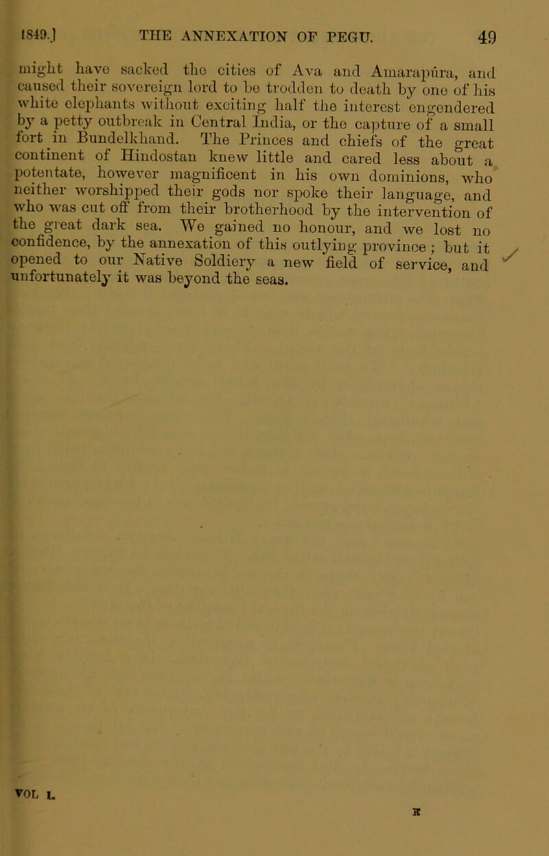 might have sacked tho cities of Ava and Amarapxira, and caused theiv soA^ereign lord to ho trodden to death by one of his Avhite oloidiants Avithont exciting half the interest engendered by a petty outbreak in Central India, or tho capture of a small fort in Bundelkhand. The Princes and chiefs of the great continent of Hindostan knew little and cared less about a potentate, however magnificent in his own dominions, aa^Iio neither Avorshipped their gods nor spoke their language, and Avho Avas cut off from their brotherhood by the intervention of the great dark sea. We gained no honour, and Ave lost no confidence, by the annexation of this outlying province ; but it opened to our Native Soldiery a new field of service, and unfortunately it was beyond the seas.