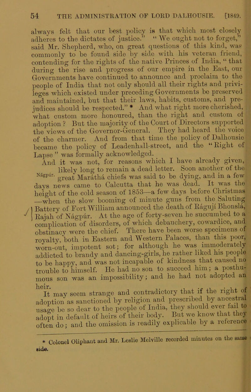 always felt that our best policy is that which most closely adheres to the dictates of justice.” “ We ought uot to forget,” said Mr. Shepherd, who, on great questions of this kind, was commonly to he found side by side with his veteran friend, contending for the rights of the native Princes of India, “ that during the rise and progress of our empire in the East, our Governments have continued to announce and proclaim to the people of India that not only should all their rights and privi- leges which existed under preceding Governments he preserved aifd maintained, hut that their laws, habits, customs, and pre- judices should be respected.” * And what right more cherished, what custom more honoured, than the right and custom of adoption ? But the majority of the Court of Directors supported the views of the Governor-General. They had heard the voice of the charmer. And from that time the policy of Dalhousie became the policy of Leadenhall-street, and the “ Eight of Lapse ” was formally acknowledged. And it was not, for reasons which I have already given, likely long to remain a dead letter. Soon another of the Niigp4r. Maratha chiefs was said to be dying, and in a few (-|r^_yg 520VVS came to Calcutta that he was dead. It was the height of the cold season of 1853—a few days before Christmas when the slow booming of minute guns from^ the Saluting ) Battery of Port William announced the death of Eaguji Bhonsla, 1 Eajah of Nagpur. At the age of forty-seven he succumbed to a complication of disorders, of which debauchery, cowaidice, obstinacy were the chief. There have been woise specimens of royalty, both in Eastern and Western Palaces, than this poor, worn-out, impotent sot; for although he was immoderately addicted to brandy and dancing-girls, he rather liked his people to be happy, and was not incapable of kindness that caused no trouble to himself. He had no son to succeed him; a posthu- mous son was an impossibility; and he had not adopted an It may seem strange and contradictory that if the right of adoption as sanctioned by religion and prescribed by ancestrM usage be so dear to the people of India, they should ever fail to adopt in default of heirs of their body. But we know th.at the) often do; and the omission is readily explicable by a relerence * Colouel Oliphaut and Mr. Leslie Melville recorded minutes on the siiuie side.