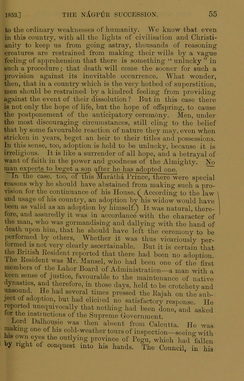 to the ordinary weaknesses of hninanity. Wo know that even in this conntry, with all the lights of civilisation and Christi- anity to keep ns from going astray, thousands of reasoning creatures are restrained from making their wills by a vague feeling of apprehension that there is something “ unlucky ” in such a procedure; that death will come the sooner for such a provision against its inevitable occurrence. What wonder, then, that in a country which is the very hotbed of superstition, men should be restrained by a kindred feeling from providing against the event of their dissolution ? But in this case there is not only the hope of life, but the hope of offspring, to cause the postponement of the anticipatory ceremony. Men, under the most discouraging circumstances, still cling to the belief that by some favourable reaction of nature they may, even when stricken in years, beget an heir to their titles and possessions. In this sense, too, adoption is held to be unlucky, because it is irreligious. It is like a surrender of all hope, and a betrayal of want of faith in the power and goodness of the Almighty. No man expects to beget a son after he has adopted one. In the case, too, of this Maratha I’rince, there were special reasons why he should have abstained from making such a pro- vision for the continuance of his House. (_ According to the law \ and usage of his country, an adoption by his widow would have \ been as valid as an adoption by himself.^ It was natural, there- fore, and assuredly it was in accordance with the character of the man, who was gormandising and dallying with the hand of death upon him, that he should have left the ceremony to be per formed by others. Whether it was thus vicariously per- lornmd is not very clearly ascertainable. But it is certain that rejiorted that there had been no adoption. Ihe Eesident was Mr. Mansel, who had been one of the first members of the Labor Board of Administration—a man with a keen sense of justice, favourable to the maintenance of native dynasties, and therefore, in those days, held to be crotchety and unsound He had several times pressed the Eajah on the sub- ject of adoption, but had eliciied no satisfactory response He reported unequivocally that nothing had been done, and asked for the instiuctions of the Supreme Government. Lord Balhoufjie was then absent from Calcutta. He was making one of his cold-weather tours of inspection—seeino- with bv ZliTf ^ ■alien by right of conquest into his hands. The Council, in his