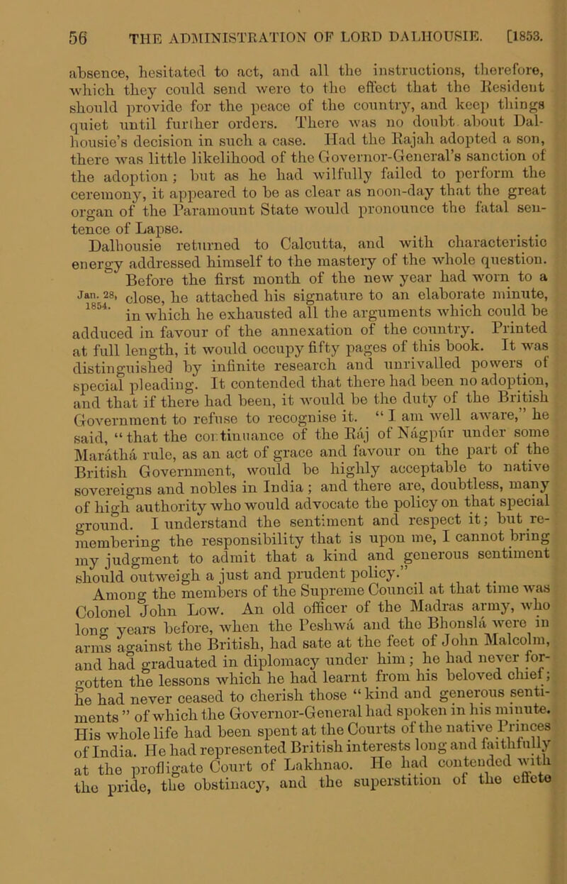 absence, hesitated to act, and all the instructions, tliorefore, which they could send were to the effect that the liesident should provide for the peace of the country, and keep things quiet until furlher orders. There was no doubt, about Dal- housie’s decision in such a case. Had the Rajah adopted a son, there was little likelihood of the Governor-General’s sanction of the adoption ; but as he had Avil fully Ruled to perform the ceremony, it appeared to be as clear as noon-day that the great organ of the Paramount State would pronounce the fatal sen- tence of Lapse. Dalhousie returned to Calcutta, and with characteristic energy addressed himself to the mastery of the Avhole question. Before the first month of the new year had worn to a Jan. 28, dose, he attached his signature to an elaborate minute, in Avhich he exhausted all the arguments Avhich could be adduced in favour of the annexation of the country. Printed at full length, it would occupy fifty pages of this book. It was distinguished by infinite research and unrivalled powers^ of special pleading. It contended that there had been no adoption, and that if there had been, it would be the duty of the British Government to refuse to recognise it. “ I am well aware, he said, “that the coi. tin nance of the Raj of Nagpur under some Maratha rule, as an act of grace and favour on the part of the British Government, would be highly acceptable to native sovereigns and nobles in India ; and there are, doubtless, manj of high authority who would advocate the policy on that special ground. I understand the sentiment and respect it; but I'e- membering the responsibility that is upon me, I cannot bi ing my judgment to admit that a kind and generous sentiment shoiild outweigh a just and prudent policy.” Among the members of the Supreme Council at that time ivas Colonel John Low. An old officer of the Madras army, who long years before, when the Peshiva and the Bhonsla ivere in arms ao-ainst the British, had sate at the feet of John Malcolm, and had graduated in diplomacy under him; he had never for- o'otten the lessons which he had learnt from his beloved cluei, he had never ceased to cherish those “ kind and generous senti- ments ” of which the Governor-General had spoken in his minute. His whole life had been spent at the Courts of the native Princes of India. He had represented British interests long and faitlitully at the profligate Court of Lakhnao. He had contended ivith the pride, the obstinacy, and the superstition of the eflete