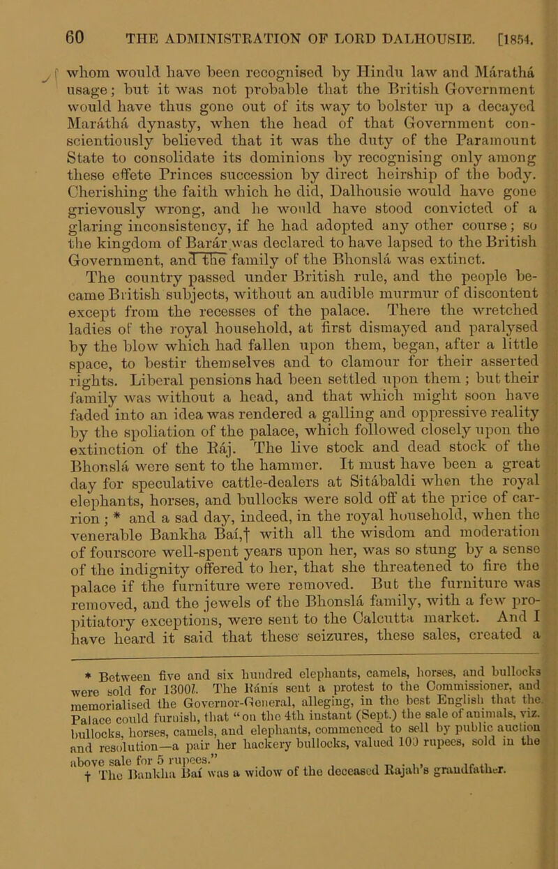 whom would have been recognised l^y Hindu law and ]\larathd usage; hut it was not probable that the British Government would have thus gone out of its way to bolster up a decayed Maratha dynasty, when the head of that Government con- scientiously believed that it was the duty of the Paramount State to consolidate its dominions by recognising only among these effete Princes succession by direct heirship of the body. Cherishing the faith which he did, Dalhousie would have gone grievously wrong, and he would have stood convicted of a glaring inconsistency, if he had adopted any other course; so the kingdom of Barar .was declared to have lapsed to the British Government, and the family of the Bhonsla was extinct. The country passed under British rule, and the people be- came British subjects, without an audible murmur of discontent except from the recesses of the palace. There the wretched ladies of the royal household, at first dismayed and paralysed by the blow which had fallen upon them, began, after a little space, to bestir themselves and to clamour for their asserted rights. Liberal pensions had been settled upon them ; but their lamily was without a head, and that which might soon have faded into an idea was rendered a galling and oppressive reality by the spoliation of the palace, which followed closely upon the extinction of the Kaj. The live stock and dead stock of the Bhonsla were sent to the hammer. It must have been a great day for speculative cattle-dealers at Sitabaldi when the royal elephants, horses, and bullocks were sold off at the price of car- rion ; * and a sad day, indeed, in the royal household, when the venerable Bankha Bai,t with all the wisdom and moderation of fourscore well-spent years upon her, was so stung by a sense of the indignity offered to her, that she threatened to_ fire the palace if the furniture were removed. But the furniture was removed, and the jewels of the Bhonsla family, with a few pro- pitiatory exceptions, were sent to the Calcutta market. And I have heard it said that these seizures, these sales, created a • Between five and six Imiidred elephants, camels, horses, and bullocks ■were sold for 1300?.. The Ram's sent a protest to the Commissioner, and memorialised the Governor-General, alleging, in the best English that tho. Palace could furnish, that “on the 4th instant (Sept.) the sale of animals, \;iz. bullocks, horses, camels, and elephants, commenced to sell by public auction and resolution—a pair her hackery bullocks, valued 100 rupees, sold m the above sale for 5 ruiiecs.” , r> • i > ir n , t Tho Baiikha Bai was a widow of the deceased Rajah s grandfather.