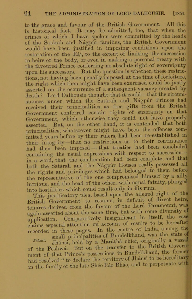 to the grace and favour of the British Government. All this is historical fact. It may ho admitted, too, that when the crimes of which I have spoken were committed by the heads of the Satarah and Nagpur families, the British Government would have been justified in imposing conditions upon the restoration of the Eaj, to the extent of limiting the succession to heirs of the body, or even in making a personal treaty with the favoured Prince conferring no absolute right of sovereignty upon his successors. But the question is whether, these restric- tions, not having been penally imposed, at the time of forfeiture, the right which then might have been exercised could be justly asserted on the occurrence of a subsequent vacancy created by death? Lord Dalhousie thought that it could—that the circum- stances under which the Satarah and Nagpiir Princes had received their principalities as free gifts from_ the British Government conferred certain rights of suzerainty on that Government, which otherwise they could not have properly asserted. But, on the other hand, it is contended that both principalities, w^hatsoever might have been the offences com- mitted years before by their rulers, had been re-established in their integrity—that no restrictions as to their continuance had then been imposed — that treaties had been concluded containing the usual expressions with respect to succession— in a word, that the condonation had been complete, and that both the Satarah and the Nagpur Houses really possessed all the rights and privileges which had belonged to them before the representative of the one compromised himself by a silly intrigue, and the head of the other, with equal fatuity, plunged into hostilities which could result only in his ruin. This justificatory plea, based upon the alleged right of the British Government to resume, in default of direct heirs, tenures derived from the favour of the Lord Paramount, was ao-ain asserted about the same time, but with some diversity of application. Comparatively insignificant in itself, the c^o claims especial attention on account of results to be hereatter recorded in these pages. In the centre of India, among the small principalities of Bundelkhand, was the state o Jhansi, held by a Maratha chief, originally a vassal of the Peshwa. But on the transfer to the British Goveru- inent of that Prince’s possessions in Bundelkhand, the lormer had resolved “ to declare the territory of Jhausi to be hereditaiy iu the family of tlie late Shoo Kuo Bhao, and to perpetuate with