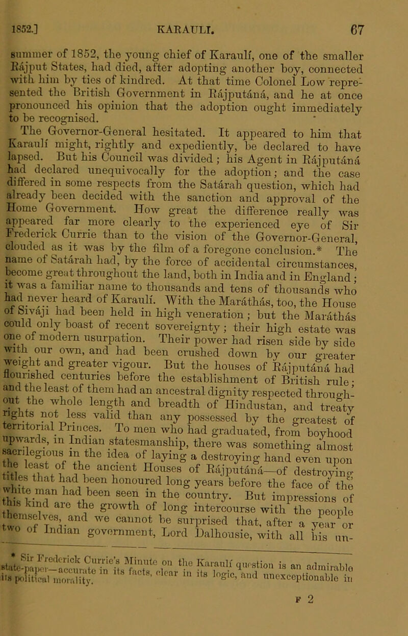 summer of 1852, the young chief of Karauli, one of the smaller Eajput States, had died, after adoisting another hoy, connected with him by ties of kindred. At that time Colonel Low repre- sented the British Government in Eajputana, and he at once pronounced his opinion that the adoption ought immediately to be recognised. The Governor-General hesitated. It appeared to him that Karauli might, rightly and expediently, be declared to have lapsed. But his Council was divided ; his Agent in Eajputana had declared unequivocally for the adoption; and the case differed in some respects from the Satarah question, which had already been decided with the sanction and approval of the Home Government. How great the difference really was appeared far more clearly to the experienced eye of Sir Frederick Currie than to the vision of the Governor-General, clouded as it was by the film of a foregone conclusion.* The name of Satarah had, by the force of accidental circumstances become great throughout the land, both in India and in England • it was a familiar name to thousands and tens of thousands who f heard of Karauli. With the Marathas, too, the House ot bivaji had been held in high veneration ; but the Marathas could only boast of recent sovereignty; their high estate was one ot modern usurpation. Their nower had risan sirla hrr * Sir Frederick Currie’s Minute on BUtc-paiier—accurate in it.s facts, clear I's pfditical inoi f.lity. on the Karauli question is an adinii'ablo lenr lu its logic, and unexceptionable in F 2