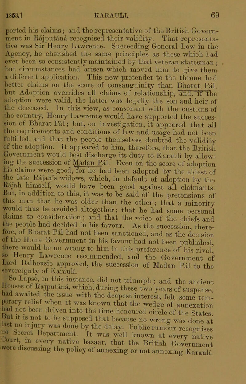 ported Ills claims; and the rei^reseutative of the British Govern- ment in Eiijputana recognised their validity. That reijresonta- tive was Sir Henry Lawrence. Succeeding General Low in the Agency, he cherished the same principles as those which liad ever been so consistently maintained by that veteran statesman ; but circumstances had arisen which moved him to give them a different application. This new j)retender to the throne had better claims on the score of consanguinity than Bharat Pal, but Adoption overrides all claims of relationship, and, it the adoption were valid, the latter was legally the son and heir of the deceased. In this view, as consonant with the customs of ihe country, Henry l.awrence would have supjiorted the succes- sion of Bharat Pal; but, on investigation, it aj>peared that all the requirements and conditions of law and usage had not been Inlfilled, and that the people themselves doubted the validity of the adoj)tion. It appeared to him, therefore, that the British Government would best discharge its duty to Karauli by allow- ing the succession of Madan Pal. Even on the score of adoi^tion his claims Avere good, for he had been adopted by the eldest of the late Eajah s widows, which, in default of adoption by the Rajah himself, would have been good against all claimants. But, in addition to this, it was to be said of the pretensions of this man that he was older than the other; that a minority would thus be avoided altogether; that he had some personal claims to consideration; and that the voice of the chiefs and the peoj)le had decided in his favour. As the sxiccession, there- fore, of Bharat Pal had not been sanctioned, and as the decision of the Horae Government in his favour had not been published, there Avould be no Avrong to him in this preference of his rival] so Heuiy LaAAU'ence recommended, and the Government of Lord Dalhousie approved, the succession of Madan Pal to the sovereignty of Karauli. So Laps^ in this instance, did not triumph ; and the ancient louses ot Rajputana, which, during these tAvo years of suspense, had awaited the issue Avith the deepest interest, felt some tem- porary relief Avhen it was knoAvn that the wedge of annexation had not been driven into the time-honoured circle of the States. Hut It IS iKit to be supposed that because no wrong was done at ast no injury Avas done by the delay. Public rumour recognises 10 Secret Department. It was Avell known at every native Hourt in every native bazaar, that the British Government AAOie discussing the policy of annexing or not annexing Karauli.