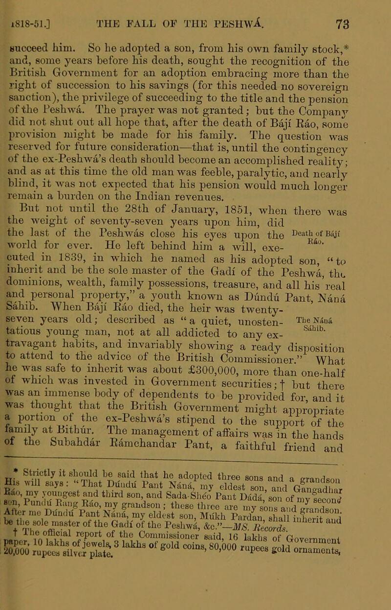 bucceed liim. So he adoj)ted a son, from his own family stock,* and, some years before his death, sought the recognition of the British Government for an adoption embracing more than the right of succession to his savings (for this needed no sovereign sanction), the privilege of succeeding to the title and the pension of the Peshwa. The prayer was not granted; but the Compam’^ did not shut out all hope that, after the death of Baji Eao, some l)rovision might be made for his family. The question was reserved for future consideration—that is, until the contingency of the ex-PeshAva’s death should become an accomplished reality; and as at this time the old man was feeble, paralytic, and nearly blind, it was not expected that his pension would much longer remain a burden on the Indian revenues. But not until the 28th of January, 1851, when there was the weight of seventy-seven years upon him, did the last of the Peshwas close his eyes upon the Death of b^i world for ever. He left behind him a will, exe- cuted in 1839, in which he named as his adopted son, “to inherit and be the sole master of the Gadi of the Peshwa, the dominions, wealth, family possessions, treasure, and all his’real and personal property,” a youth known as Diinclu Pant, Nana Sahib. When Baji Eao died, the heir was twenty- seven years old; described as “a quiet, unosten- TheNiua tatious young man, not at all addicted to any ex- travagant habits, and invariably showing a ready disposition to attend to the advice of the British Commissioner.” What he was safe to inherit was about £300,000, more than one-half of which Avas invested in Government securities; f but there Avas an immense body of dependents to be nroviderl fm- 20,000 rupees silver plate.