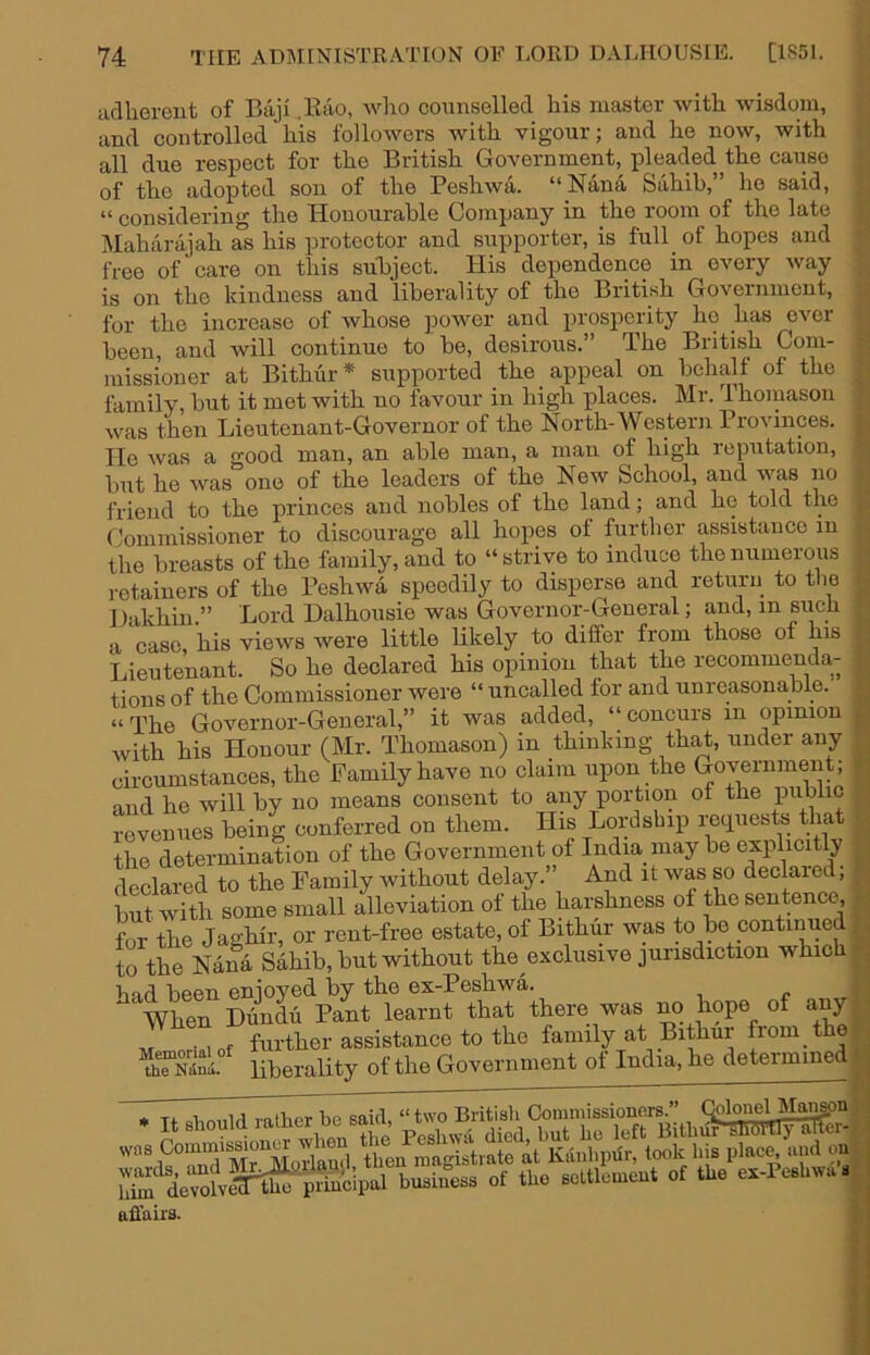 adherent of Baji .Eao, wlio counselled his master with wisdom, and controlled his followers with vigour; and he now, with all due respect for the British Government, pleaded the cause of the adopted son of the Peshwa. “Nana Sahib,” he said, “ considering the Honourable Company in the room of the late Maharajah as his protector and supporter, is full of hopes and free of care on this suBject. His dependence in every way is on the kindness and liberality of the British Government, for the increase of whose power and prosperity he has ever been, and will continue to be, desirous.” The British Com- missioner at Bithur* supported the appeal on behalf of the family, but it met with no favour in high places. Mr. Thomason was then Lieutenant-Governor of the North-Western Provinces. He was a good man, an able man, a man of high reputation, but he was one of the leaders of the New School, and was no friend to the princes and nobles of the land; and he told the Commissioner to discourage all hopes of further assistance in the breasts of the family, and to “strive to induce the numerous retainers of the Peshwa speedily to disperse and return to the Hakhin ” Lord Dalhousie was Governor-General; and, in such a case, his views were little Ukely to differ from those of his Lieutenant. So he declared his opinion that the recommenda- tions of the Commissioner were “ uncalled for and unreasonable. “ The Governor-General,” it was added, “ concurs in opinion with his Honour (Mr. Thomason) in thinking th^, under any circumstances, the Family have no claim upon the Government; nud he will by no means consent to any portion ot tue public revenues being conferred on them. His Lordsbip requests that the determination of the Government of India may be explicHly declared to the Family without delay.” And it was so declared; but with some small alleviation of the harshness of the sentence, for the Jaghir, or rent-free estate, of Bithiir was to be continued to the Nana Sahib, but without the exclusive jurisdiction which bad been enjoyed by the ex-Peshwa. When Dundu Pant learnt that there was no hope of any M Mof further assistance to the family at Bithur from the liberality of the Government of India, he determined • Tf alimild vatlier be said, “ two British Conimissionei-s.” • It should lamer oesaii, ^ Bithur SlidVllyaTTer- WiS'Mr jLrihil iheifniagistrate it Kiiil.piit, look his placft ...id m bu.iS.ss of tho sotllomoul ot the ok-PfUt... affairs.