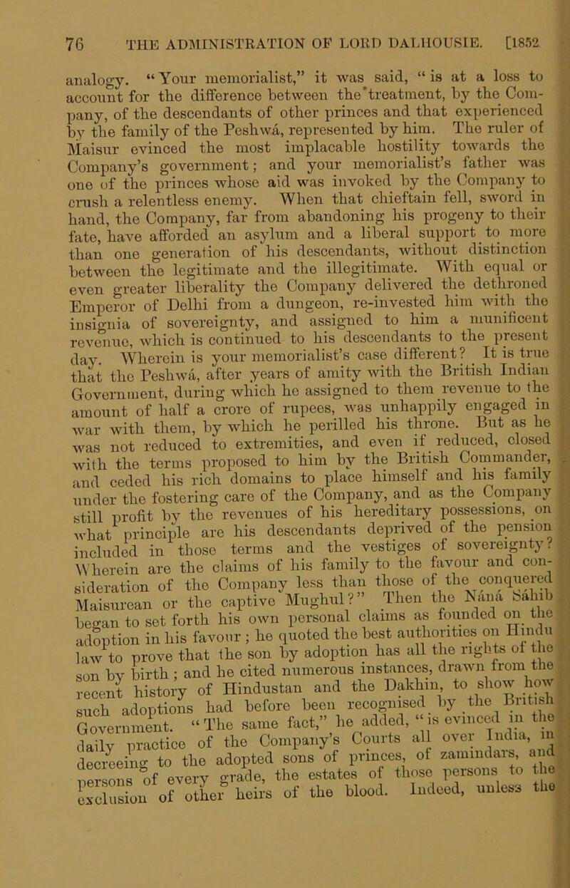 analogy. “Your memorialist,” it was said, “is at a loss to account for tlie difference between the’treatment, by the Com- pany, of the descendants of other princes and that experienced by the family of the Peshwa, represented by him. The ruler of Maisur evinced the most implacable hostility towards the Company’s government; and your memorialist’s father was one of the princes whose aid was invoked by the Company to crash a relentless enemy. When that chieftain fell, SAvord in hand, the Company, far from abandoning his progeny to their fate, haAm afforded an asylum and a liberal _ support ^ to more than one generation of his descendants, without distinction between the legitimate and the illegitimate. With equal or even greater libetality the Company delivered the dethroned Emperor of Delhi from a dungeon, re-invested him AAdth the insio’nia of sovereignty, and assigned to him a munificent revmiuc, Avhich is continued to his descendants to the present day. Wherein is your memorialist’s case different ? ^ It is true that the PesliAva, after years of amity Avith the British Indian Government, during which he assigned to them revenue to the amount of half a crore of rupees, Avas unhappily engaged in Avar with them, by which he perilled his throne. But as he Avas not reduced to extremities, and even if _ reduced, closed with the terms proposed to him by the British Commander, and ceded his rich domains to place himself and hm family under the fostering care of the Company, and as the Company still profit by the revenues of his hereditary possessions, on Avhat principle are his descendants deprived of the pension included in those terms and the vestiges of sovereignty!- Wherein are the claims of his family to the favour and con- sideration of the Company less than those of the conquered Maisurean or the captive Miighiil?’ Iheii the Eaua bahib began to sot forth his own personal claims as founded on the adoption in his favour ; he quoted the best authorities on Hinchi law to prove that the son by adoption has all the rights of the son bv birth : and he cited numerous instances, drawn trom the reoeJ history of Hindostan and the such adoptions had before been recognised bj the Biitisl Government. “The same fact,” he added, “is evinced in the daily practice of the Company’s Courts all over India, iii decreeing to the adopted sons of princes, of zamindais, an nSLns of every grade, the estates of those persons to tlie Lclusion of other heirs of the blood. Indeed, unless tho t. il