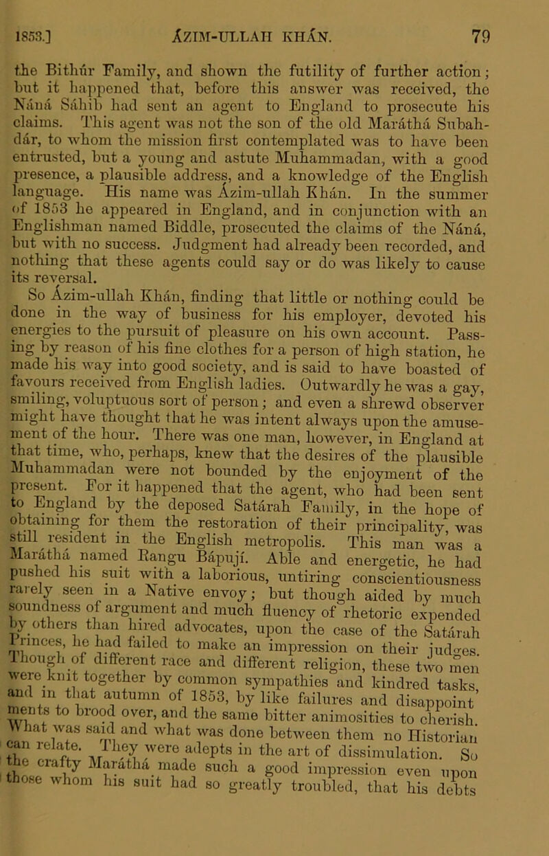 tie Bithiir Family, and shown the futility of further action; hut it hapjiened that, before this answer was received, the Nana Sahib had sent an agent to England to prosecute his claims. This agent was not the son of the old Maratha Subah- dar, to whom the mission first contemplated was to have been entiTisted, but a young and astute Muhammadan, with a good presence, a i^lausible address, and a knowledge of the English language. His name was Azim-ullah Khan. In the summer of 1853 he appeared in England, and in conjunction with an Englishman named Biddle, prosecuted the claims of the Nana, but with no success. Judgment had already been recorded, and nothing that these agents could say or do was likely to cause its reversal. So Azim-ullah Khan, finding that little or nothing could be done in the way of business for his employer, devoted his energies to the pursuit of pleasure on his own account. Pass- ing by reason of his fine clothes for a person of high station, he made his way into good society, and is said to have boasted of favours receiA'ed from English ladies. Outwardly he was a gay, smiling, voluptuous sort ol person; and even a shrewd observer might have thought that he was intent always upon the amuse- ment of the hour. There was one man, however, in England at that time, who, perhaps, knew that the desires of the plausible Muhammadan were not bounded by the enjoyment of the pre^nt. For it happened that the agent, who had been sent to England by the deposed Satarah Family, in the hope of obtaining for them the restoration of their principality was still resident in the English metropolis. This man was a Maratha named Eangu Bapuji. Able and energetic, he had pushed his suit with a laborious, untiring conscientiousness rarely seen in a Native envoy; but though aided by much soundness of argument and much fluency of rhetoric expended by others than hired advocates, upon the case of the Satarah 1 nnce.s, he hafi failed to make an impression on their judges. Jhough of different race and different religion, these two men were knit together by common sympathies and kindred tasks ments to biood over, and the same bitter animosities to cherish Wiiat was said and what was done between them no Historian the M M ^'^ere adepts in the art of dissimulation. So the ciafty Maratha made such a good impression even upon those whom his suit had so greatly troubled, that his debts