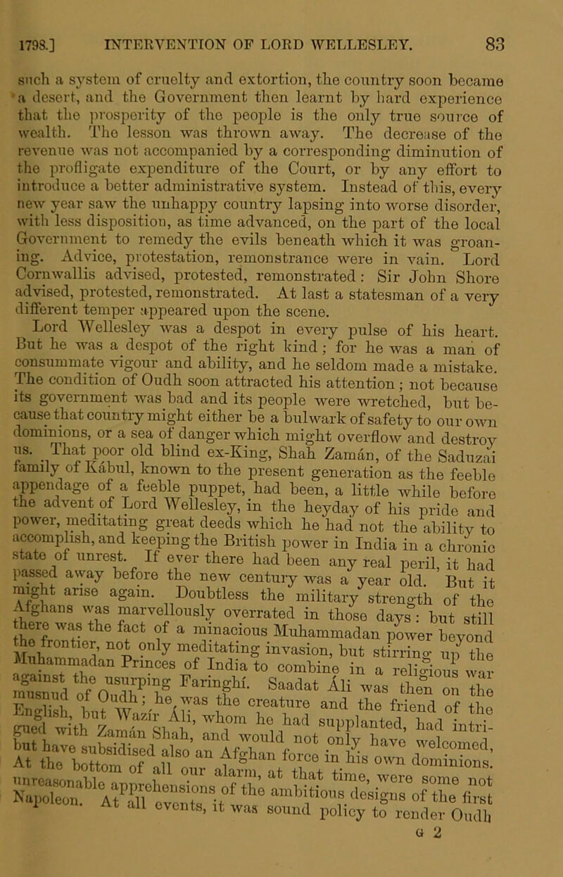 such a sj’-stem of cruolty and extortion, the country soon became • a desert, and the Government then learnt by hard experience that the iirosperity of the people is the only true source of wealth. The lesson was thrown away. The decrease of the revenue was not accompanied by a corresponding diminution of the profligate expenditure of the Court, or by any effort to introduce a better administrative system. Instead of this, every new year saw the unhappy country lapsing into worse disorder, with less disposition, as time advanced, on the part of the local Government to remedy the evils beneath which it was groan- ing. Advice, protestation, remonstrance were in Auain. Lord Cornwallis advised, protested, remonstrated: Sir John Shore advised, protested, remonstrated. At last a statesman of a very different temper appeared upon the scene. Lord Wellesley was a despot in every pulse of his heart. Lut he was a desjDot of the right hind; for he was a man of consummate vigour and ability, and he seldom made a mistake. The condition of Oudh soon attracted his attention; not because its government was bad and its people were wretched, but be- cause that country might either be a bulwark of safety to our own dominions, or a sea of danger which might overflow and destroy us. That poor old blind ex-King, Shah Zaman, of the Saduzai family ot Kabul, know to the present generation as the feeble appendage of a feeble puppet, had been, a little while before the advent of Lord Wellesley, in the heyday of his pride and power, meditating great deeds which he had not the ability to accomplish, and keeping the British power in India in a chronic state of unrest. If ever there had been any real peril, it had passed away before the new century was a year old. But it rai^ght arise again. Doubtless the military strength of the fghans vvas marvellously overrated in those days: but still there was the fact of a minacious Muhammadan power beyond Suh^ l’ “meditating invasion, but stirring ^rthe Muhammadan Princes of India to combine in a religious war Sn?d o^f^n Faringhf. Saadat Ali was then on the musnud of Oudh; he was the creature and the friend of thn S tith 7 ««l>Plantea had LS! a 2