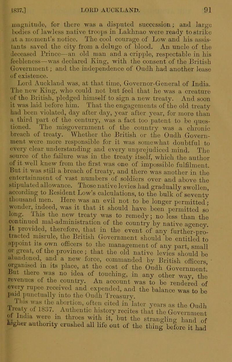 iiiugiiitiule, for there was a tlispxited succession; and large hodies of lawless native troojxs in Laldinao were ready to strike ;it a niumcnt’s notice. The cool courage of Low and his assis- tants saA-ed the city from a deluge of blood. An uncle of the deceased Prince—an old man and a crijxple, respectable in his feebleness—Avas declared King, with the consent of the British Government; and the independence of Oudh had another lease of existence. Lord Auckland Avas, at that time, Governor-General of India. The ucAv King, Avho could not but feel that he was a creature of the British, pledged himself to sign a neAV treaty. And soon it was laid before him. That the engagements of the old treaty had been violated, day after day, year after year, for more than a third part of the century, Avas a fact too patent to be ques- tioned. The misgovernment of the country was a chronic breach of treaty. Whether the British or the Oudh Govern- ment Avere more responsible for it Avas somewhat doubtful to CAmry clear understanding and every unprejudiced mind. The source of the failure Avas in the treaty itself, which the author of it well kncAV from the first was one of impossible fulfilment. But it was still a breach of treaty, and there Avas another in the entertainment of vast numbers of soldiers over and above the stipulated allowance. Those native 1 evies had gradually swollen, according to Kesident Low’s calculations, to the bulk of seventy thousand men. Here Avas an evil not to be longer permitted j A\ ondei, indeed, Avas it that it should have been permitted so long. This the new treaty Avas to remedy; no less than the continued mal-administration of the country by native agency. It provided, therefore, that in the event of any furthm--pro- tracted misrule, the British Government should be entitled to apiioint its own officers to the management of any riart, small 01 gieat, of the province; that the old natiA'^e levies should be abandoned,_ and a new force, commanded by British officers organised in its place, at the cost of the Oudh Government! Uut there Avas no idea of touching, in any other Avay the revenues of the country. An account was to be rendered of every rupee receded and expended, and the balance was to be jiaid punctually into the Oudh Treasury. 'I’J'r rin years as the Oudh lieaty of 18o7._ Authentic history recites that the Government ot India Avere in throes Avith it, but the strangling hand of higher authority crushed all life out of the thing before it had