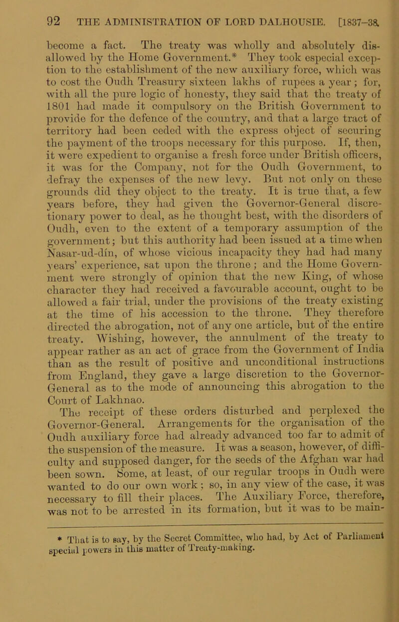 become a fact. The treaty was wholly and absolutely dis- allowed by the Home Goverumeut.* They took especial excep- tion to the establishment of the new auxiliary force, wliich was to cost the Oudh Treasury sixteen lakhs of rupees a year; fur, with all the pure logic of honesty, they said that the treaty of 1801 had made it compulsory on the British Government to provide for the defence of the coimtry, and that a large tract of territory had been ceded with the express object of securing the payment of the troops necessary for this purpose. If, then, it were expedient to organise a fresh force under Briti.sh officers, it was for the Company, not for the Oudh Government, to defray the expenses of the new levy. But not only on these grounds did they object to the treaty. It is true that, a few years before, they had given the Governor-General discre- tionary power to deal, as he thought best, with the disorders of Oudh, even to the extent of a temporary assumption of the government; but this authority had been issued at a time when Nasar-ud-din, of whose vicious incapacity they had had many years’ experience, sat upon the throne ; and the Homo Govern- ment were strongly of opinion that the new King, of whose character they had received a favourable account, ought to be allowed a fair trial, under the provisions of the treaty existing at the time of his accession to the throne. They therefore directed the abrogation, not of any one article, but of the entire treaty. Wishing, however, the annulment of the treaty to appear rather as an act of grace from the Government of India than as the result of positive and unconditional instructions from England, they gave a large discretion to the Governor- General as to the mode of announcing this abrogation to the Court of Lakhnao. The receipt of these orders disturbed and perplexed the Governor-General. Arrangements for the organisation of the Oudh auxiliary force had already advanced too far to admit of the suspension of the measure. It was a season, however, of diffi- culty and supposed danger, for the seeds of the Afghan war had been sown. iSome, at least, of our regular' troops in Oudh were wanted to do our own work ; so, in any view of the case, it was necessary to fill their places. T.he Auxiliary Force, therefore, was not to be arrested in its formal ion, but it Avas to be main- * That is to say, by the Secret Committee, who had, by Act of Parliament speeiiil powers in this matter of Treaty-making.