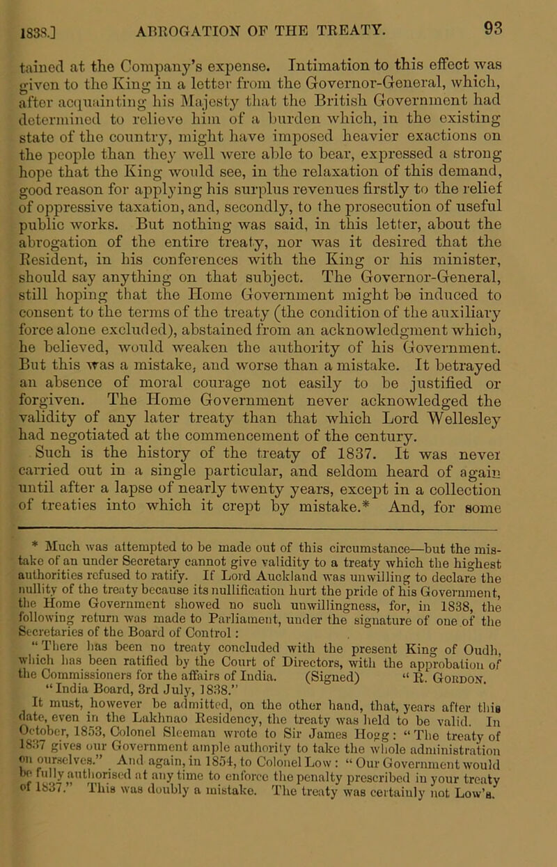 taiued at the Company’s expense. Intimation to this effect was given to the King in a letter from the Governor-General, which, after accpiainting his IMajcsty that the British Government had determined to relieve him of a burden which, in the existing state of the countiy, might liave imj^osed heavier exactions on the people than they well were able to bear, expressed a strong hope that the King would see, in the relaxation of this demand, good reason for applying his surplus revenues firstly to the relief of oppressive taxation, and, secondly, to the prosecution of useful public works. But nothing was said, in this letter, about the abrogation of the entire treaty, nor was it desired that the Resident, in his conferences with the King or his minister, should say anything on that subject. The Governor-General, still hoping that the Home Government might be induced to consent to the terms of the treaty (the condition of the auxiliary force alone excluded), abstained from an acknowledgment which, he believed, Avould weaken the authority of his Government. But this was a mistake, and worse than a mistake. It betrayed an absence of moral courage not easily to be justified or forgiven. The Home Government never acknowledged the validity of any later treaty than that which Lord Wellesley had negotiated at the commencement of the century. Such is the history of the treaty of 1837. It was never carried out in a single particular, and seldom heard of again until after a lapse of nearly twenty years, except in a collection of treaties into which it crept by mistake.* And, for some * Much was attempted to be made out of this circumstance—but the mis- take of an under Secretary cannot give validity to a treaty which the highest authorities refused to ratify. If Lord Auckland was unwilling to declare the nullity of the treaty because its nullification hurt the pride of his Government, the Home Government showed no such unwillingness, for, in 1838, the following return was made to Parliament, under the signature of one of the Secretaries of the Board of Control; “ There has been no treaty concluded with the present King of Oudh, which has been ratified by the Court of Directors, with the approbation of the Commissioners for the affairs of India. (Signed) “ R. Gordon “India Board, 3rd July, 1838.” It must, however be admitted, on the other hand, that, years after this date, even in the Lakhnao Residency, the treaty was held to be valid. In October, 1853, Colonel Slceman wrote to Sir James Hogg: “The treaty of 1837 gives our Government ample authority to take the whole administration on oumclves. And again, in 1854, to Colonel Low: “ Our Government would be fully authorised at any time to enforce the penalty prescribed in your treaty of 1837. Ihis was doubly a mistake. The treaty was certainly not Low’s.