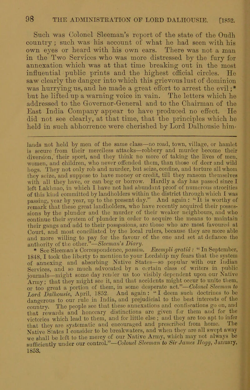 Sucli was Colonel Sleeman’s report of the state of the Oudh country; such was his account of what he had seen with his own eyes or heard with his own ears. There was not a man in the Two Services who was more distressed by the fury for annexation which was at that time breaking out in the most influential public prints and the highest official circles. He saw clearly the danger into which this grievous lust of dominion was hurrying us, and he made a gi’eat effort to arrest the evil;* * but he lifted up a warning voice in vain. The letters which he addressed to the Governor-General and to the Chairman of the East India Company appear to have produced no effect. He did not see clearl}% at that time, that the principles which he held in such abhorrence were cherished by Lord Dalhousie him- lands not held by men of the same class—no road, town, village, or hamlet is secure from their merciless attacks—robbery and murder become their diversion,' their sport, and they think no more of taking the lives of men, women, and children, who never offended them, than those of deer and wild bogs. They not oidy rob and murder, but seize, confine, and torture all whom they seize, and suppose to have money or credit, till they ransom themselves with all they have, or can beg or borrow. Hardly a day has passed since I left Lakhnao, in which I have not had abundant proof of numerous atrocities of this kind committed by landholders within the district through which I was passing, year by year, up to the present day.” And again : “ It is worthy of remark that these great landholders, who have recently acquired tlieir posses- sions by the plunder and the murder of their weaker neighbours, and who continue their system of plunder in order to acquire the means to maintain their gangs and add to their possessions, are those who are most favoured at Court, and most conciliated by the local rulers, because they are more able and more willing to pay for the favoui- of the one and set at defiance the authority of tlie other.”—Sleeman’s Diary. * See Sleeman's Correspondence, passim. Exempli gratia : “ In September, 1848,1 took the liberty to mention to your Lordship my fears that the system of annexing and absorbing Native States—so popular with our Indian Services, and so much advocated by a certain class of writers in public journals—might some day render us too visibly dependent upon our Native Army; that they might see it, and that accidents might occur to unite them, or too great a portion of them, in some desperate act.”—Colonel Sleeman to Lord Dalhousie, April, 1852. And again: “I deem such doctrines to be dangerous to our rule in India, and prejudicial to the best interests of the country. The people see that these annexations and confiscations go on, and that rewards and honorary distinctions are given for them and for the victories which lead to them, and for little else ; and they are too apt to infer that they are systematic and encouraged and prescribed from home. The Native States I consider to be breakwaters, and when they are all swept away we shall be left to the mercy of our Native Army, which may not always be Bufiicieutly under our control.”—Colonel Sleeman to Sir James Hogg, January, 1853.