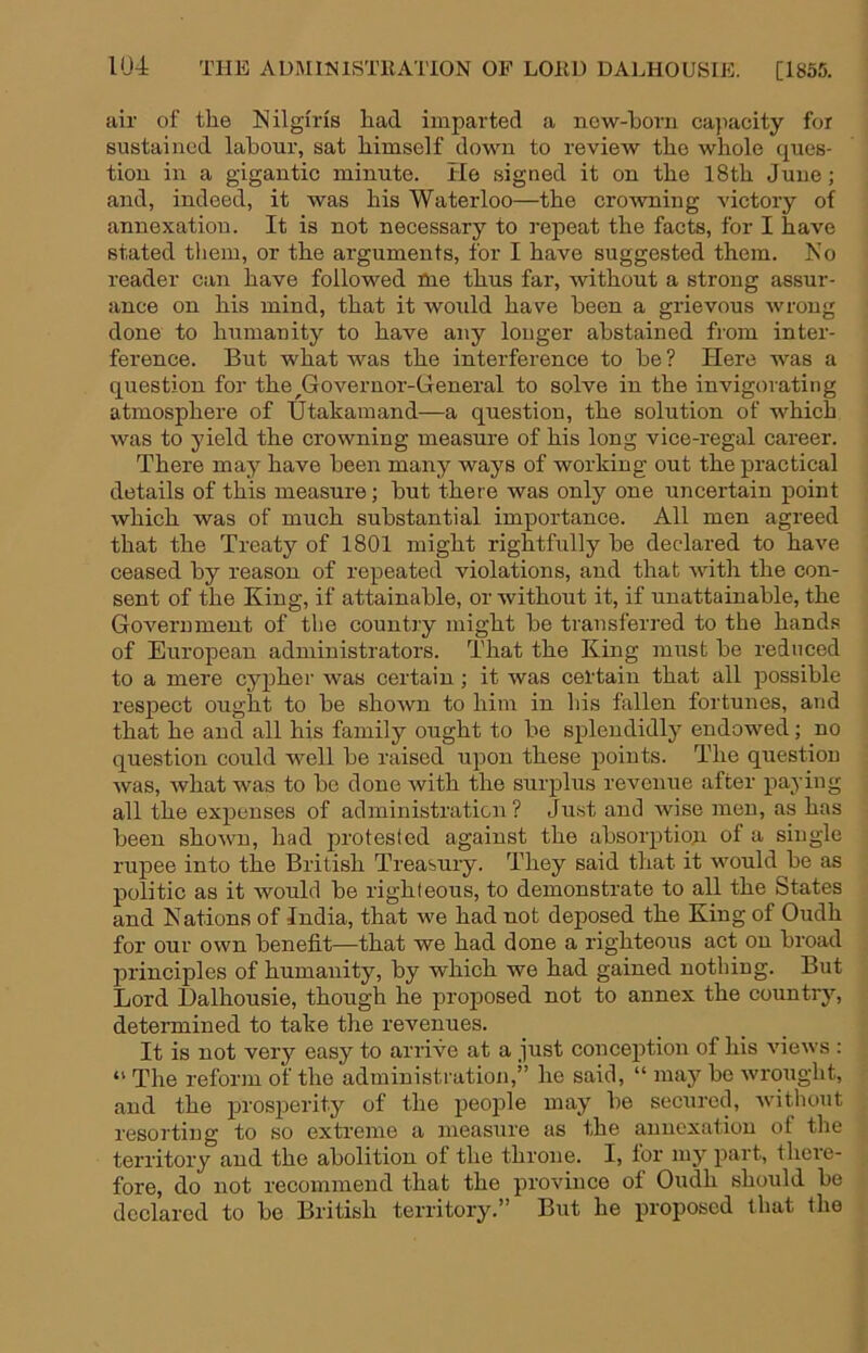 air of tlie Nilgiris liad imparted a now-born cajiacity for sustained labour, sat bimself down to review tbo whole ques- tion in a gigantic minute. He signed it on the 18th Juue; and, indeed, it was his Waterloo—the crowning victory of annexation. It is not necessary to repeat the facts, for I have stated them, or the arguments, for I have suggested them. Ko reader can have followed me thus far, without a strong assur- ance on his mind, that it would have been a grievous wrong done to humanity to have any longer abstained from inter- ference. But what was the interference to be ? Here was a question for the ^Governor-General to solve in the invigorating atmosphere of IJtakamand—a question, the solution of which was to yield the crowning measure of his long vice-regal career. There may have been many ways of working out the practical details of this measure; but there was only one uncertain point which was of much substantial importance. All men agreed that the Treaty of 1801 might rightfully be declared to have ceased by reason of repeated violations, and that Avith the con- sent of the King, if attainable, or Avithout it, if unattainable, the GoA^ernment of the country might be transferred to the hands of European administrators. That the King must be reduced to a mere cypher was certain; it was certain that all possible respect ought to be shoAvn to him in his fallen fortunes, and that he and all his family ought to be splendidly endowed; no question could well be raised upon these points. The questiou Avas, Avhat was to bo done Avith the surplus revenue after paying all the expenses of administration ? Just and wise men, as has been shoAvn, had protested against the absorptiou of a single rupee into the British Treasury. They said that it would be as politic as it Avould be righteous, to demonstrate to all the States and Nations of India, that we had not deposed the King of Oudh for our own benefit—that we had done a righteous act on broad principles of humanity, by which we had gained nothing. But Lord Ualhousie, though he proposed not to annex the countrj’-, determined to take the revenues. It is not very easy to arrive at a just conception of his aucaa's : “ The reform of the administration,” he said, “ may be Avrought, and the prosperity of the peojAle may be secured, AA-ithout resorting to so extreme a measure as the annexation ot the territory and the abolition of the throne. I, for my^ part, there- fore, do not recommend that the province of Oudh should be declared to be British territory.” But he proposed that the