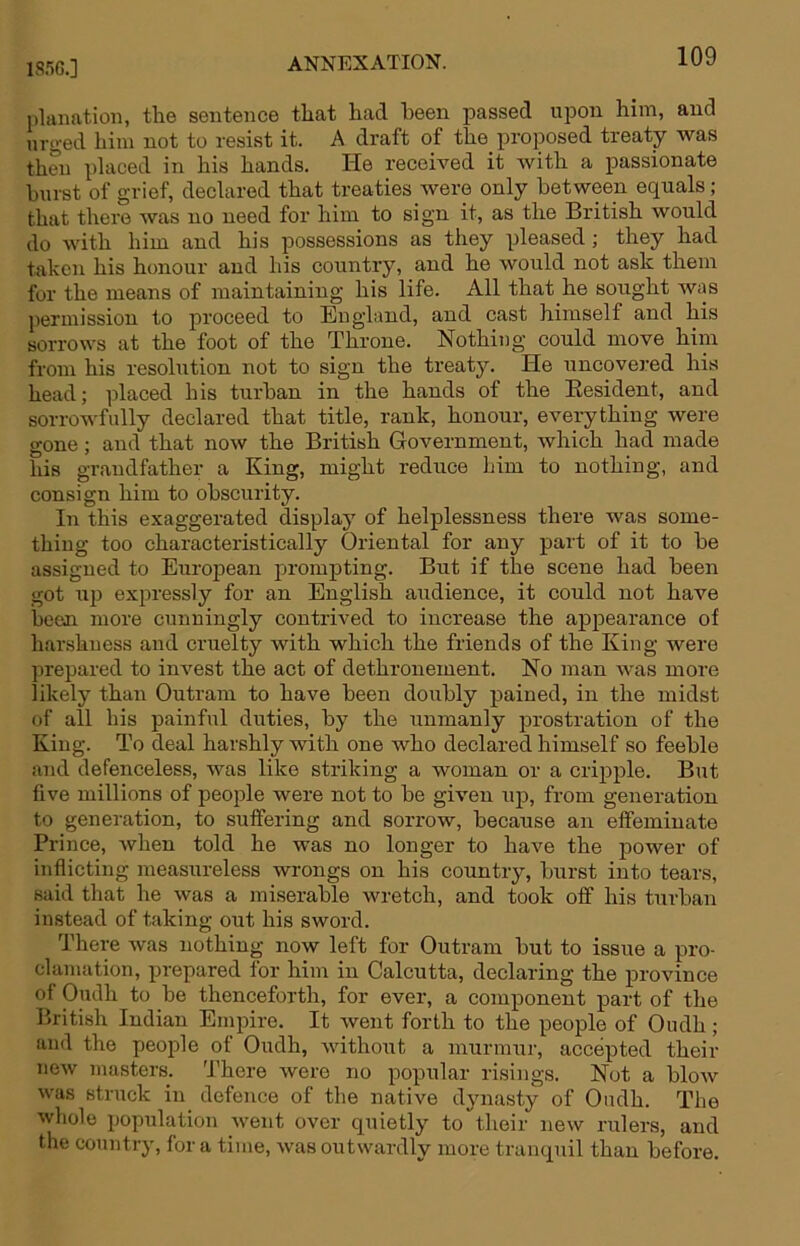 ISflG.] ANNEXATION. pluimtioii, the sentence that had been passed upon him, and urged him not to resist it. A draft of the proposed treaty was then placed in his hands. He received it with a passionate burst of grief, declared that treaties were only between equals; that there was no need for him to sign it, as the British would do with him and his possessions as they pleased; they had taken his honour and his country, and he would not ask them for the means of maintaining his life. All that he sought was permission to proceed to England, and cast himself and his sorrows at the foot of the Throne. Nothing could move him from his resolution not to sign the treaty. He uncovej'ed his head; placed his turban in the hands of the Kesident, and sorrowfully declared that title, rank, honour, everything were gone; and that now the British Government, which had made his grandfather a King, might reduce him to nothing, and consign him to obscurity. In this exaggerated displaj^ of helplessness there was some- thing too characteristically Oriental for any part of it to be assigned to European prompting. But if the scene had been got up expressly for an English audience, it could not have been more cunningly contrived to increase the apjoearance of harshness and cruelty with which the friends of the King were prepared to invest the act of dethronement. No man was more likely than Outram to have been doubly pained, in the midst of all his painful duties, by the unmanly jarostration of the King. To deal harshly with one who declared himself so feeble and defenceless, was like striking a woman or a crijjple. But five millions of people were not to be given up, from generation to generation, to suffering and sorrow, because an effeminate Prince, when told he was no longer to have the power of inflicting measureless wrongs on his country, burst into tears, said that he was a miserable wretch, and took off his turban instead of taking out his sword. There was nothing now left for Outram but to issue a pro- clamation, prepared for him in Calcutta, declaring the province of Oudh to be thenceforth, for ever, a component part of the British Indian Empire. It went forth to the people of Oudh; and the people of Oudh, without a murmur, accepted their new masters. There Avere no popular risings. Not a blow was struck in defence of the native dynasty of Oudh. The whole population went over quietly to their new rulers, and the country, for a time, Avas outwardly more tranquil than before.