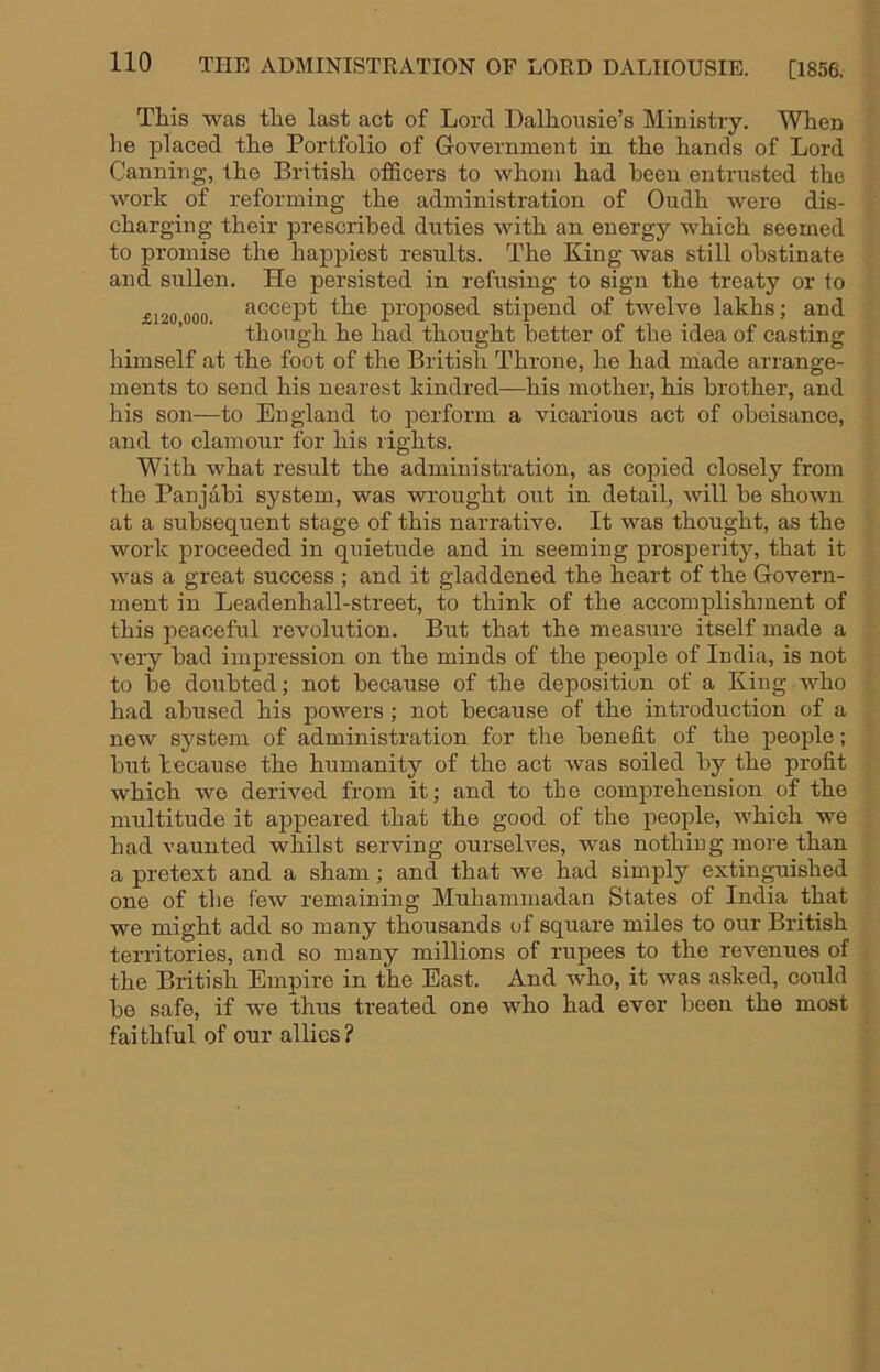 This was the last act of Lord Dalhousie’s Ministry. When he placed the Portfolio of Government in the hands of Lord Canning, the British officers to whom had been entrusted the work of reforming the administration of Oudh were dis- charging their prescribed duties with an energy which seemed to promise the happiest results. The King was still obstinate and sullen. He persisted in refusing to sign the treaty or to £120 000 accept the proposed stipend of twelve lakhs; and though he had thought better of the idea of casting himself at the foot of the British Throne, he had made arrange- ments to send his nearest kindred—his mother, his brother, and his son—to England to 23erform a vicarious act of obeisance, and to clamour for his rights. With what result the administration, as copied closely from the Panjabi system, was wrought out in detail, will be shown at a subsequent stage of this narrative. It was thought, as the work jiroceeded in quietude and in seeming prosperity, that it was a great success ; and it gladdened the heart of the Govern- ment in Leadenhall-street, to think of the accomjilishment of this peaceful revolution. But that the measure itself made a very bad impression on the minds of the peojile of India, is not to be doubted; not because of the deposition of a King who had abused his powers; not because of the introduction of a new system of administration for the benefit of the jjeople; but because the humanity of the act was soiled by the profit which wo derived from it; and to the comjirehension of the multitude it apjpeared that the good of the jieople, which we had vaunted whilst serving ourselves, was nothing more than a pretext and a sham; and that we had simply extinguished one of the few remaining Muhammadan States of India that we might add so many thousands of square miles to our British territories, and so many millions of rupees to the revenues of the British Empire in the East. And who, it was asked, could be safe, if we thus treated one who had ever been the most faithful of our allies?