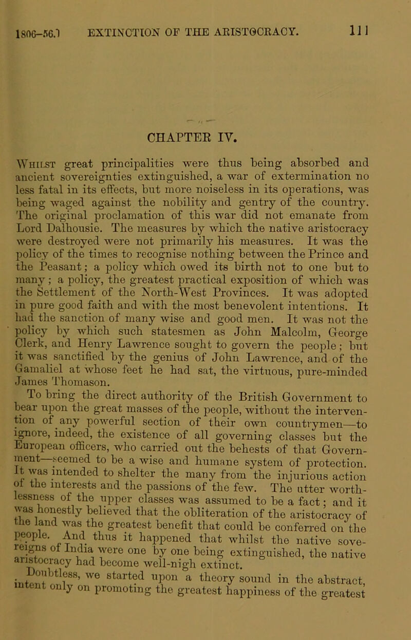 1806-56.1 EXTINCTION OP THE AKIST0CRACY. IJl CHAPTEE IV. Whilst great principalities were thus being absorbed and ancient sovereignties extinguished, a war of extermination no less fatal in its effects, but more noiseless in its operations, was being waged against the nobility and gentry of the countiy. The original proclamation of this war did not emanate from Lord Dalhousie. The measures by which the native aristocracy were destroyed were not primarily his measures. It was the policy of the times to recognise nothing between the Prince and the Peasant; a policy which owed its birth not to one but to many ; a policy, the greatest practical exposition of which was the Settlement of the North-West Provinces. It was adopted in pure good faith and with the most benevolent intentions. It had the sanction of many wise and good men. It was not the policy by which such statesmen as John Malcolm, George Clerk, and Henry Lawrence sought to govern the peojole; but it was sanctified by the genius of John Lawrence, and of the Gamaliel at whose feet he had sat, the virtuous, pure-minded James Thomason. To bring the direct authority of the British Government to bear upon the great masses of the people, without the interven- tion of any powerful section of their own countrymen—to ignore, indeed, the existence of all governing classes but the European officers, who carried out the behests of that Govern- ment-seemed to be a wise and humane system of protection, t was intended to shelter the many from the injurious action ot the interests and the passions of the feAv. The utter worth- lessness of the upper classes was assumed to be a fact; and it was honestly believed that the obliteration of the aristocracy of the land was the greatest benefit that could bo conferred on the people. And thus it happened that whilst the native sove- reigis ot India were one by one being extinguished, the native aristocracy had become well-nigh extinct. irifp^t ^ theory sound in the abstract, intent only on promoting the greatest happiness of the greatest