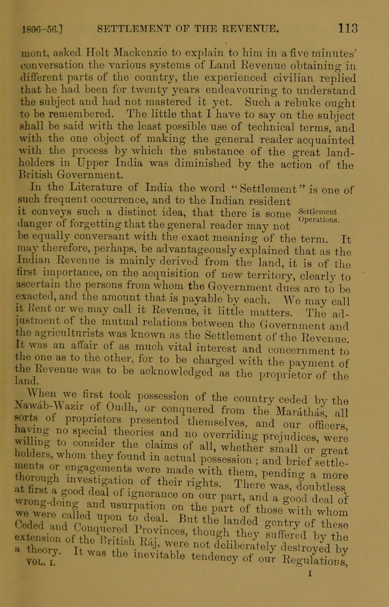 luont, asked Holt IMackenzie to explain to him in a five minutes’ oonversation the various systems of Land Revenue obtaining in difteront parts of the eouutry, the exjoerienced civilian replied that ho had been for twenty years endeavouring to understand the subject and had not inastered it yet. Such a rebuke ought to be remembered. The little that I have to say on the subject shall be said with the least possible use of technical terms, and with the one object of making the general reader acquainted with the process by which the substance of the great land- holders in Uijper India was diminished by the action of the British Government. In the Literature of India the word “ Settlement ” is one of such frequent occurrence, and to the Indian resident it conveys such a distinct idea, that there is some Settlement danger of forgetting that the general reader may not be equally conversant with the exact meaning of the term. It may therefore, perhaps, be advantageously explained that as the Indian Revenue is mainly derived from the land, it is of the first importance, on the acquisition of new territory, clearly to ascertain the persons from whom the Government dues are to be exacted, and the amount that is payable by each. We may call it Kent or we may call it Revenue, it little matters. The ad- justment of the mutual relations between the Government and the agriculturists was known as the Settlement of the Revenue It was an affair of as much vital interest and concernment to the one as to the other, for to be charged Avith the payment of the^Reveniie was to be acknowledged as the proprietor of the country ceded by the ^ conquered from the Maratha^ all ts of piopiietors presented themselves, and our officers having no special theories and no overriding prejudices were wi ing o consider the claims of all, whether small or'g-reat Iders, whom they found in actual possession ; and brief settle ments or engagements were made A^ith them pendinl a more thorough investigation of their rights. There was doubtW w^-o^-Ignorance on our part, and a good d^eal of w» of those with whom a thborv were not deliberately destroyed bv th«,y. It was the u,evitable tendency of on? RegnlSn^