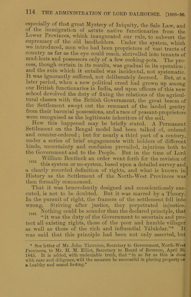 especially of that great Mystery of Iniquity, the Sale Law, and of the immigration of astute native functionaries from the Lower Provinces, which inaugurated our rule, to subvert the supremacy of the old landholders. Under the system, which we introduced, men who had been proprietors of vast tracts of country as far as the eye could reach, shrivelled into tenants of mud-huts and possessors only of a few cooking-pots. The pro- cess, though certain in its results, was gradual in its operation ; and the ruin which it entailed was incidental, not systematic. It was ignorantly suffered, not deliberately decreed. But, at a later period, when a new political creed had grown up among our British functionaries in India, and upon officers of this new school devolved the duty of fixing the relations of the agricul- tural classes with the British Government, the great besom of the Settlement swept out the remnant of the landed gentry from their baronial possessions, and a race of peasant-proprietors were recognised as the legitimate inheritors of the soil. How this happened may he briefly stated. A Permanent Settlement on the Bengal model had been talked of, ordered and coiinter-ordered; but for nearly a third part of a century, under a series of brief engagements with holders of different kinds, uncertainty and confusion prevailed, injurious both to the Government and to the People. But in the time of Lord William Ben tin ck an order went forth for the revision of this system or no-system, based upon a detailed survey and a clearly recorded definition of rights, and what is known in History as the Settlement of the North-West Provinces was then formally commenced. That it was benevolently designed and conscientious!}* exe- cuted, is not to be doubted. But it was marred by a Theory. In the j)ursuit of right, the framers of the settlement fell into wrong. Striving after justice, they jierpetrated injustice. Nothing could be sounder than the declared principle, that “ it was the duty of the Government to ascertain and pro- tect all existing rights, those of the poor and humble villager as well as those of the rich and influential Talukdar.”* It was said that this principle had been not only asserted, but * See letter of Mr. John Thornton, Secretary to Government, North-West Provinces, to Mr. H. M. Elliot, Secretary to Board of Revenue, April 30, 1845. It is added, with undeniable truth, that “ in so far as this is done with caro and diligence, will the measure be successful in placing property on a healthy and sound footing.’’